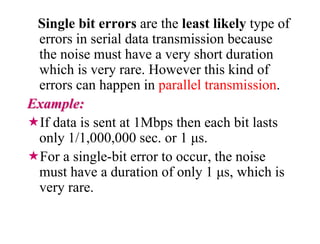 Single bit errors are the least likely type of
errors in serial data transmission because
the noise must have a very short duration
which is very rare. However this kind of
errors can happen in parallel transmission.
Example:
If data is sent at 1Mbps then each bit lasts
only 1/1,000,000 sec. or 1 μs.
For a single-bit error to occur, the noise
must have a duration of only 1 μs, which is
very rare.
 