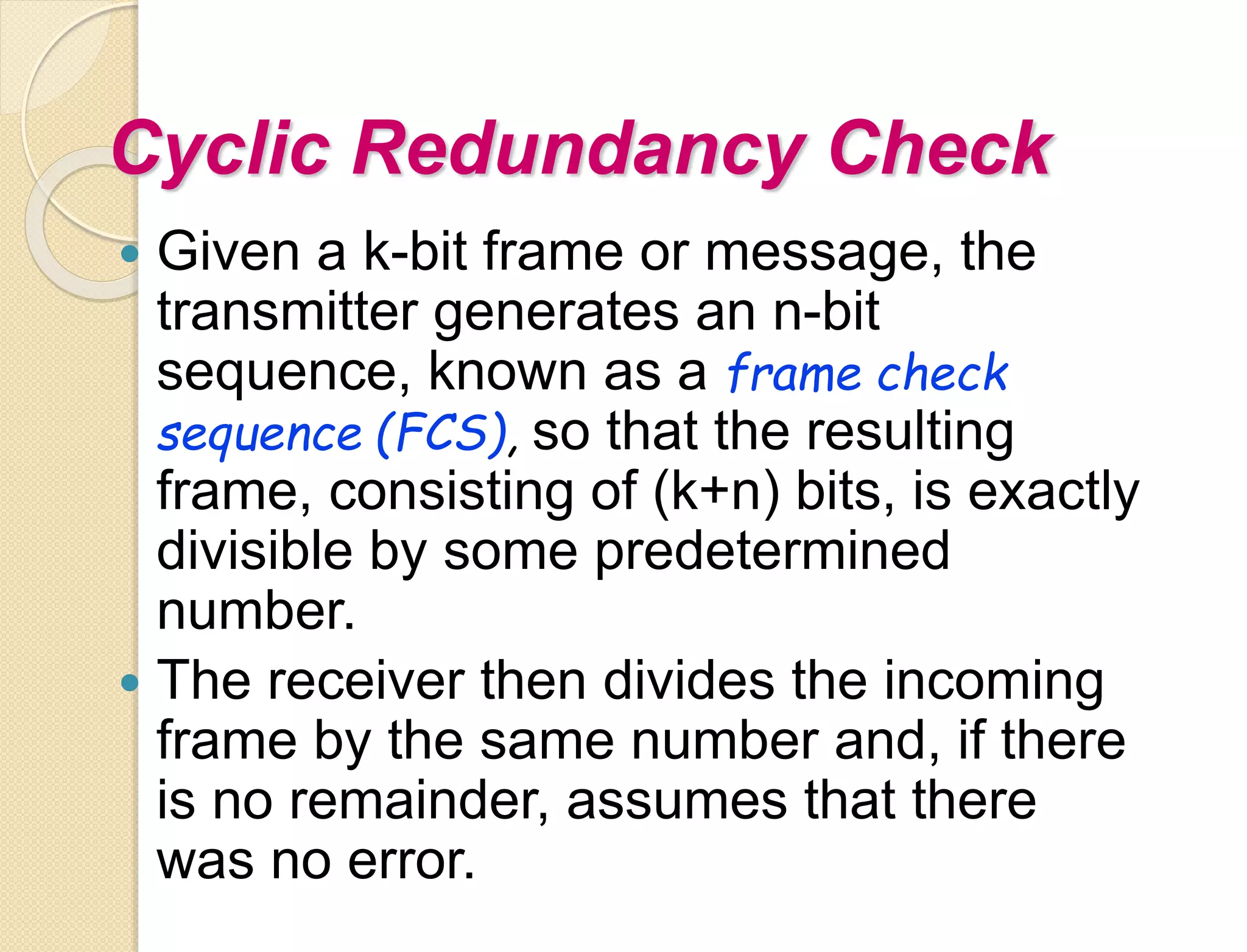 Cyclic Redundancy Check
 Given a k-bit frame or message, the
transmitter generates an n-bit
sequence, known as a frame check
sequence (FCS), so that the resulting
frame, consisting of (k+n) bits, is exactly
divisible by some predetermined
number.
 The receiver then divides the incoming
frame by the same number and, if there
is no remainder, assumes that there
was no error.
 