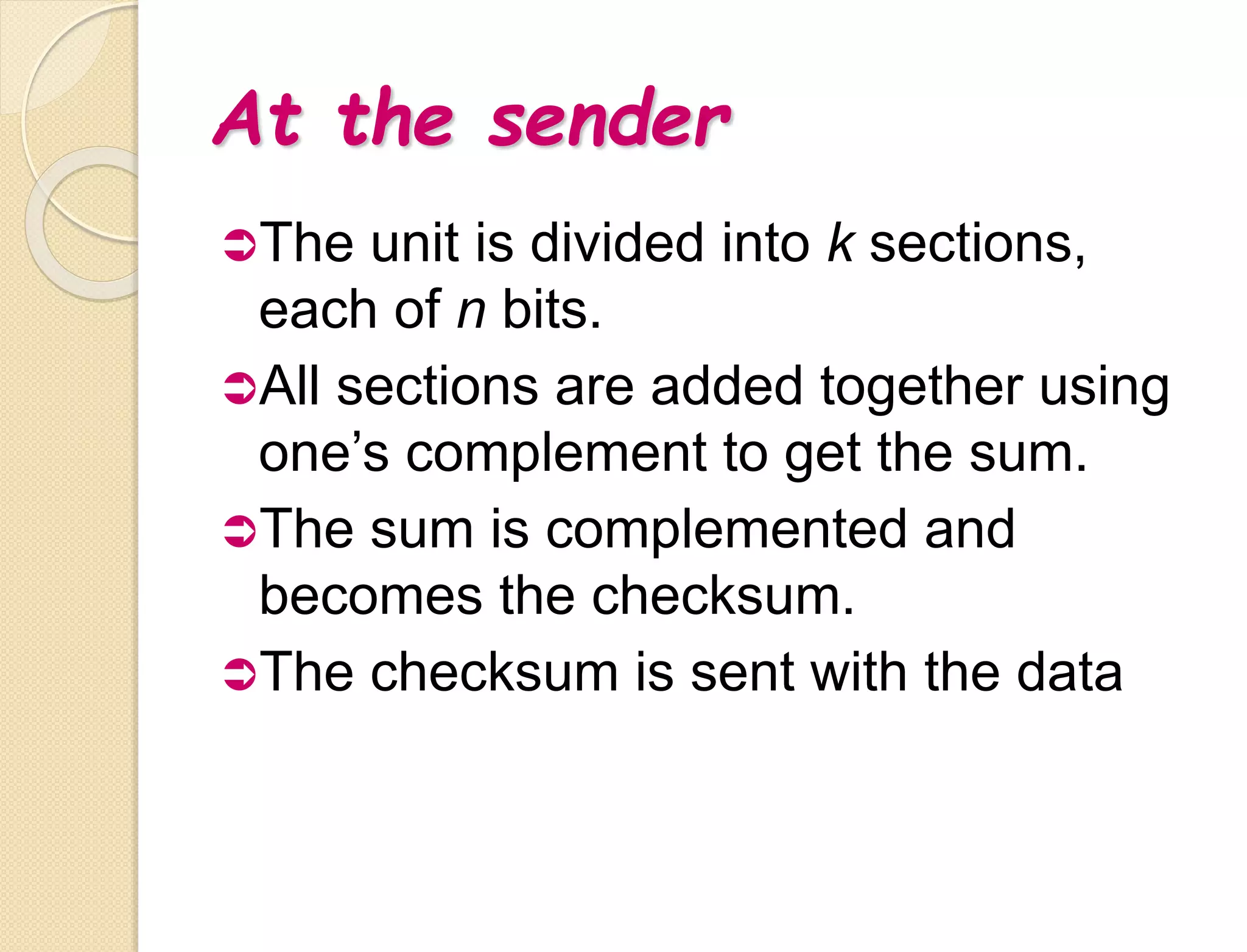 At the sender
The unit is divided into k sections,
each of n bits.
All sections are added together using
one’s complement to get the sum.
The sum is complemented and
becomes the checksum.
The checksum is sent with the data
 