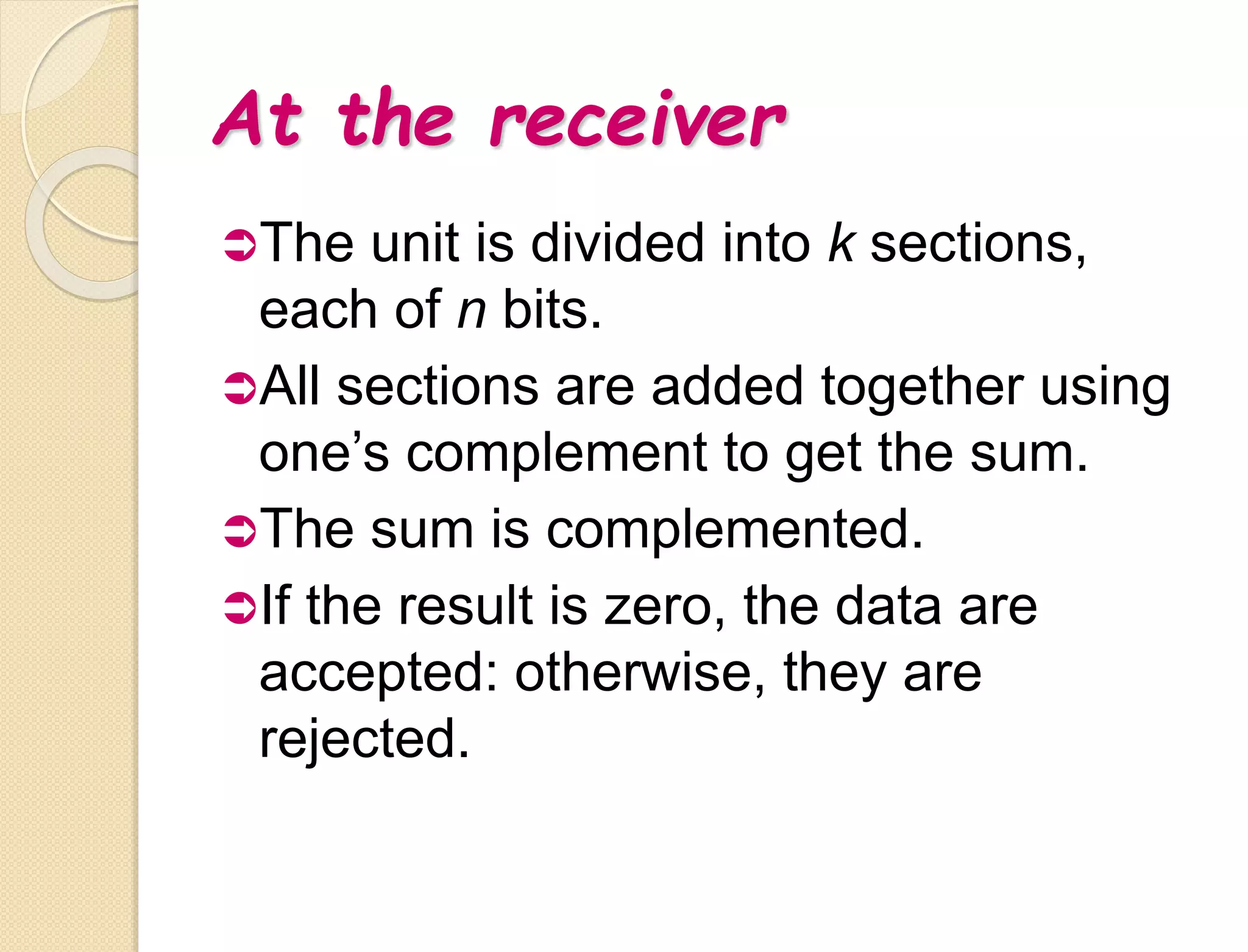 At the receiver
The unit is divided into k sections,
each of n bits.
All sections are added together using
one’s complement to get the sum.
The sum is complemented.
If the result is zero, the data are
accepted: otherwise, they are
rejected.
 