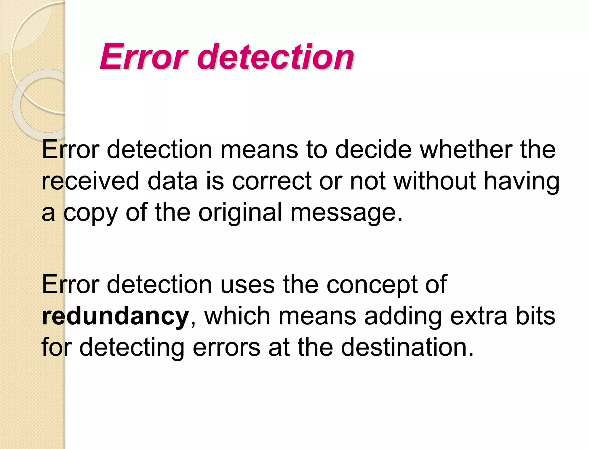 Error detection
Error detection means to decide whether the
received data is correct or not without having
a copy of the original message.
Error detection uses the concept of
redundancy, which means adding extra bits
for detecting errors at the destination.
 