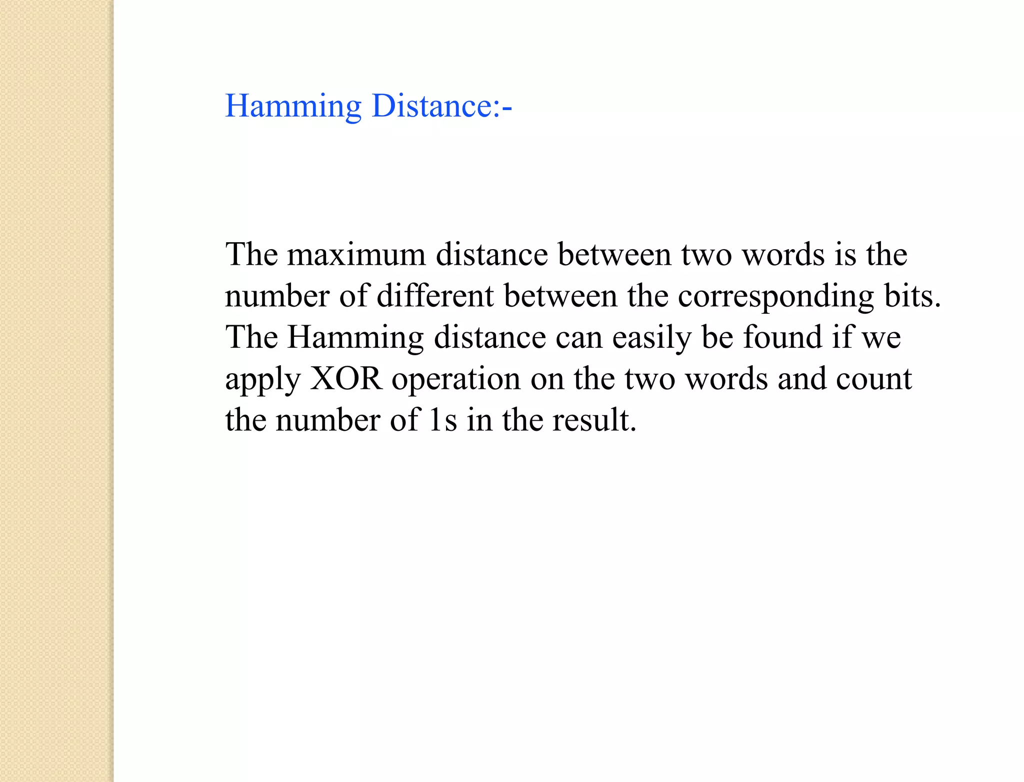 Hamming Distance:-
The maximum distance between two words is the
number of different between the corresponding bits.
The Hamming distance can easily be found if we
apply XOR operation on the two words and count
the number of 1s in the result.
 