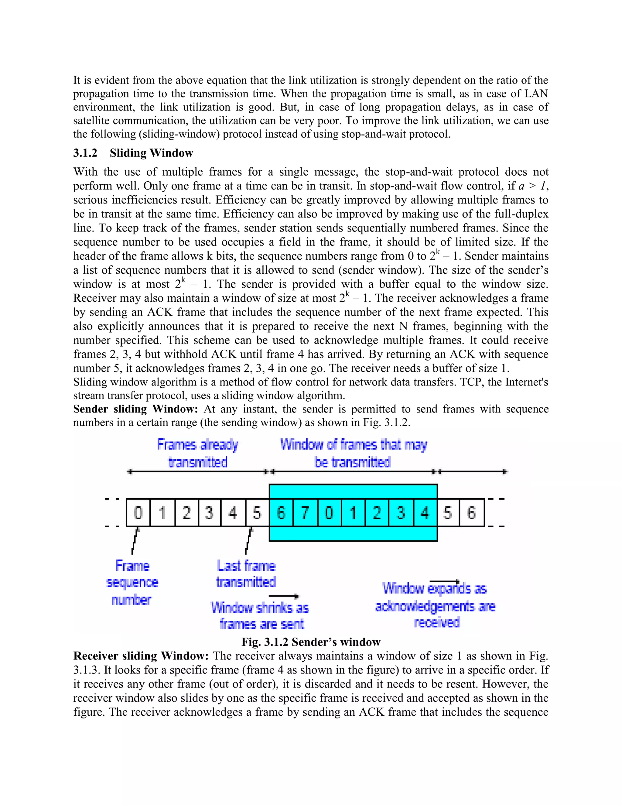 It is evident from the above equation that the link utilization is strongly dependent on the ratio of the
propagation time to the transmission time. When the propagation time is small, as in case of LAN
environment, the link utilization is good. But, in case of long propagation delays, as in case of
satellite communication, the utilization can be very poor. To improve the link utilization, we can use
the following (sliding-window) protocol instead of using stop-and-wait protocol.
3.1.2 Sliding Window
With the use of multiple frames for a single message, the stop-and-wait protocol does not
perform well. Only one frame at a time can be in transit. In stop-and-wait flow control, if a > 1,
serious inefficiencies result. Efficiency can be greatly improved by allowing multiple frames to
be in transit at the same time. Efficiency can also be improved by making use of the full-duplex
line. To keep track of the frames, sender station sends sequentially numbered frames. Since the
sequence number to be used occupies a field in the frame, it should be of limited size. If the
header of the frame allows k bits, the sequence numbers range from 0 to 2k
– 1. Sender maintains
a list of sequence numbers that it is allowed to send (sender window). The size of the sender’s
window is at most 2k
– 1. The sender is provided with a buffer equal to the window size.
Receiver may also maintain a window of size at most 2k
– 1. The receiver acknowledges a frame
by sending an ACK frame that includes the sequence number of the next frame expected. This
also explicitly announces that it is prepared to receive the next N frames, beginning with the
number specified. This scheme can be used to acknowledge multiple frames. It could receive
frames 2, 3, 4 but withhold ACK until frame 4 has arrived. By returning an ACK with sequence
number 5, it acknowledges frames 2, 3, 4 in one go. The receiver needs a buffer of size 1.
Sliding window algorithm is a method of flow control for network data transfers. TCP, the Internet's
stream transfer protocol, uses a sliding window algorithm.
Sender sliding Window: with sequence
numbers in a certain range (the sending window) as shown in Fig. 3.1.2.
Fig. 3.1.2 Sender’s window
Receiver sliding Window: The receiver always maintains a window of size 1 as shown in Fig.
3.1.3. It looks for a specific frame (frame 4 as shown in the figure) to arrive in a specific order. If
it receives any other frame (out of order), it is discarded and it needs to be resent. However, the
receiver window also slides by one as the specific frame is received and accepted as shown in the
figure. The receiver acknowledges a frame by sending an ACK frame that includes the sequence
 