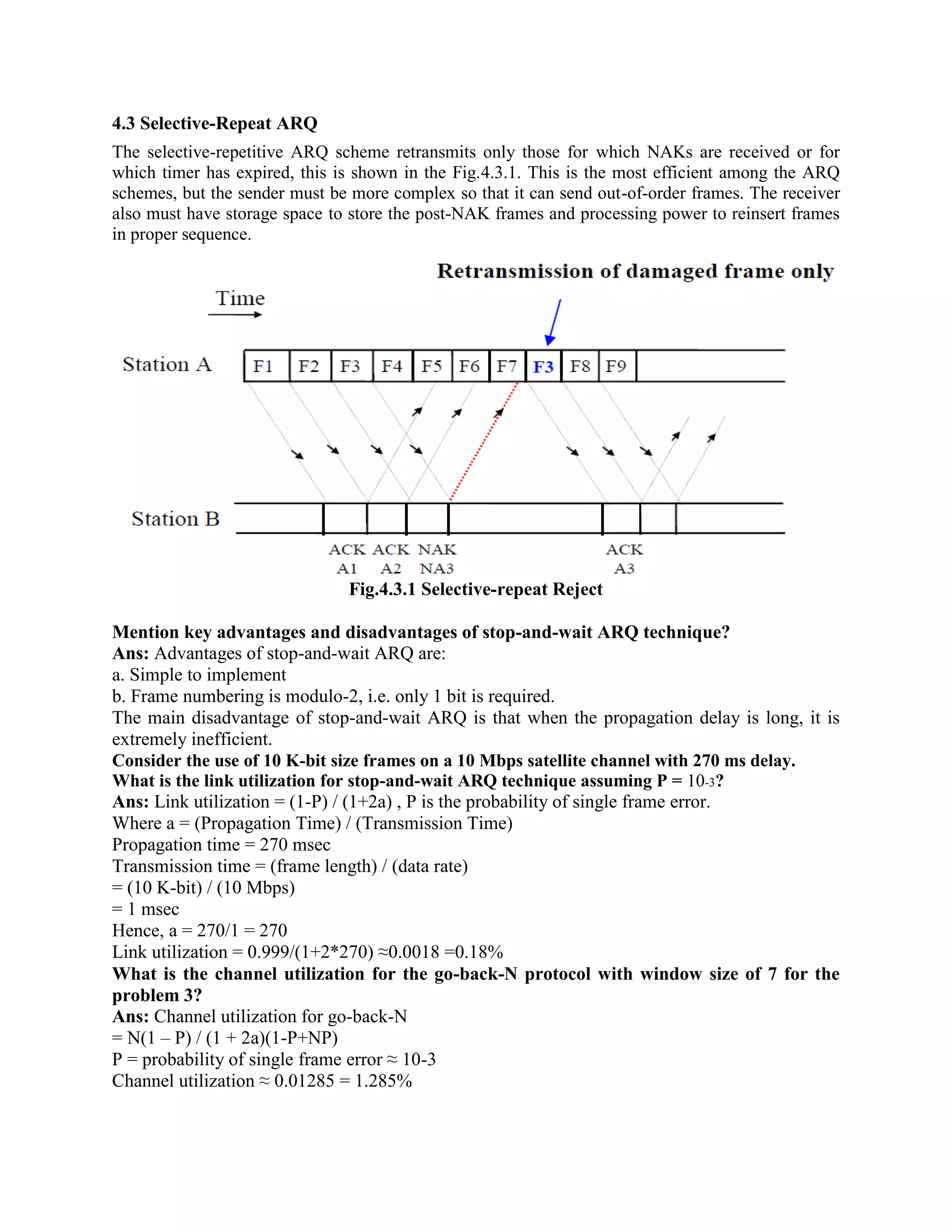 4.3 Selective-Repeat ARQ
The selective-repetitive ARQ scheme retransmits only those for which NAKs are received or for
which timer has expired, this is shown in the Fig.4.3.1. This is the most efficient among the ARQ
schemes, but the sender must be more complex so that it can send out-of-order frames. The receiver
also must have storage space to store the post-NAK frames and processing power to reinsert frames
in proper sequence.
Fig.4.3.1 Selective-repeat Reject
Mention key advantages and disadvantages of stop-and-wait ARQ technique?
Ans: Advantages of stop-and-wait ARQ are:
a. Simple to implement
b. Frame numbering is modulo-2, i.e. only 1 bit is required.
The main disadvantage of stop-and-wait ARQ is that when the propagation delay is long, it is
extremely inefficient.
Consider the use of 10 K-bit size frames on a 10 Mbps satellite channel with 270 ms delay.
What is the link utilization for stop-and-wait ARQ technique assuming P = 10-3?
Ans: Link utilization = (1-P) / (1+2a) , P is the probability of single frame error.
Where a = (Propagation Time) / (Transmission Time)
Propagation time = 270 msec
Transmission time = (frame length) / (data rate)
= (10 K-bit) / (10 Mbps)
= 1 msec
Hence, a = 270/1 = 270
Link utilization = 0.999/(1+2*270) ≈0.0018 =0.18%
What is the channel utilization for the go-back-N protocol with window size of 7 for the
problem 3?
Ans: Channel utilization for go-back-N
= N(1 – P) / (1 + 2a)(1-P+NP)
P = probability of single frame error ≈ 10-3
Channel utilization ≈ 0.01285 = 1.285%
 