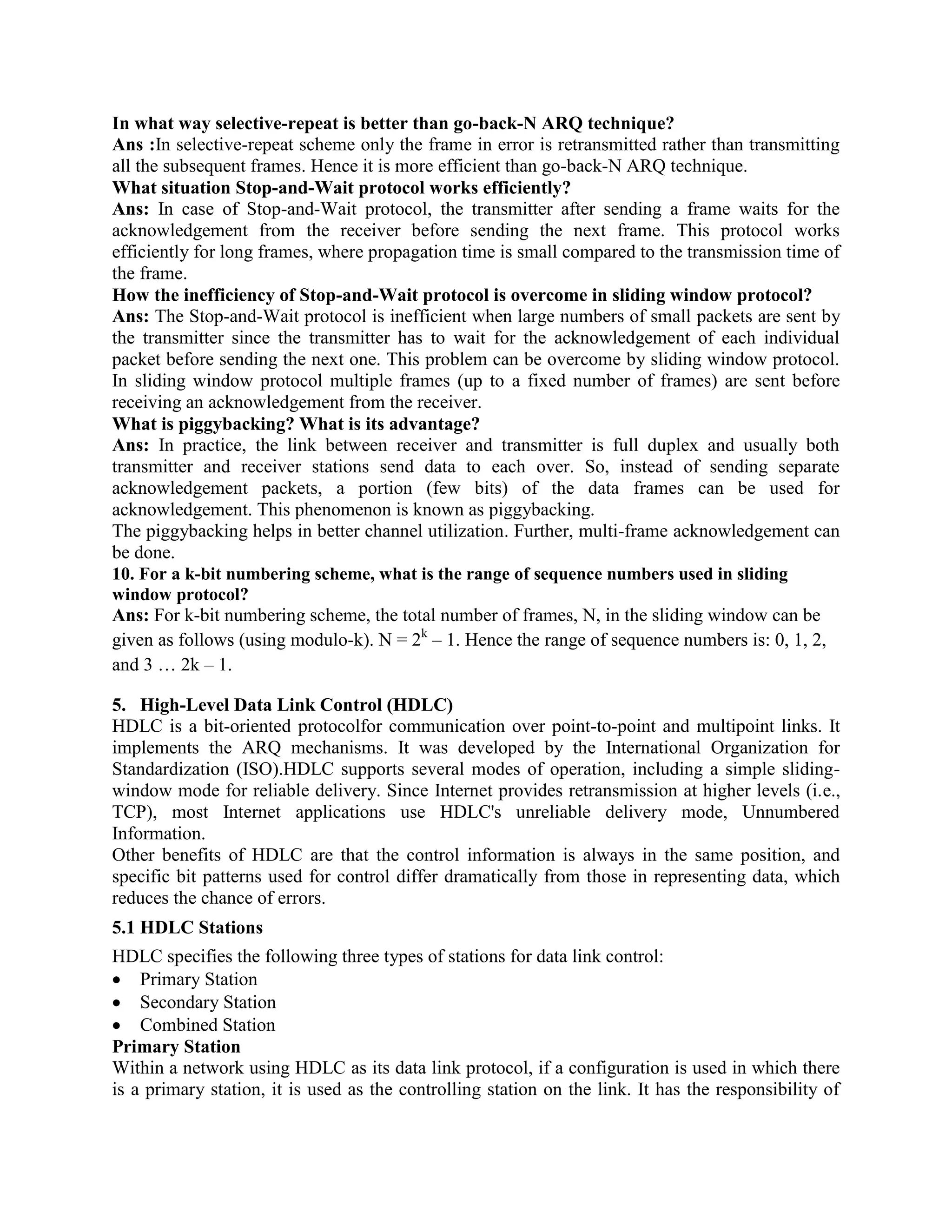 In what way selective-repeat is better than go-back-N ARQ technique?
Ans :In selective-repeat scheme only the frame in error is retransmitted rather than transmitting
all the subsequent frames. Hence it is more efficient than go-back-N ARQ technique.
What situation Stop-and-Wait protocol works efficiently?
Ans: In case of Stop-and-Wait protocol, the transmitter after sending a frame waits for the
acknowledgement from the receiver before sending the next frame. This protocol works
efficiently for long frames, where propagation time is small compared to the transmission time of
the frame.
How the inefficiency of Stop-and-Wait protocol is overcome in sliding window protocol?
Ans: The Stop-and-Wait protocol is inefficient when large numbers of small packets are sent by
the transmitter since the transmitter has to wait for the acknowledgement of each individual
packet before sending the next one. This problem can be overcome by sliding window protocol.
In sliding window protocol multiple frames (up to a fixed number of frames) are sent before
receiving an acknowledgement from the receiver.
What is piggybacking? What is its advantage?
Ans: In practice, the link between receiver and transmitter is full duplex and usually both
transmitter and receiver stations send data to each over. So, instead of sending separate
acknowledgement packets, a portion (few bits) of the data frames can be used for
acknowledgement. This phenomenon is known as piggybacking.
The piggybacking helps in better channel utilization. Further, multi-frame acknowledgement can
be done.
10. For a k-bit numbering scheme, what is the range of sequence numbers used in sliding
window protocol?
Ans: For k-bit numbering scheme, the total number of frames, N, in the sliding window can be
given as follows (using modulo-k). N = 2k
– 1. Hence the range of sequence numbers is: 0, 1, 2,
and 3 … 2k – 1.
5. High-Level Data Link Control (HDLC)
HDLC is a bit-oriented protocolfor communication over point-to-point and multipoint links. It
implements the ARQ mechanisms. It was developed by the International Organization for
Standardization (ISO).HDLC supports several modes of operation, including a simple sliding-
window mode for reliable delivery. Since Internet provides retransmission at higher levels (i.e.,
TCP), most Internet applications use HDLC's unreliable delivery mode, Unnumbered
Information.
Other benefits of HDLC are that the control information is always in the same position, and
specific bit patterns used for control differ dramatically from those in representing data, which
reduces the chance of errors.
5.1 HDLC Stations
HDLC specifies the following three types of stations for data link control:
Primary Station
Secondary Station
Combined Station
Primary Station
Within a network using HDLC as its data link protocol, if a configuration is used in which there
is a primary station, it is used as the controlling station on the link. It has the responsibility of
 