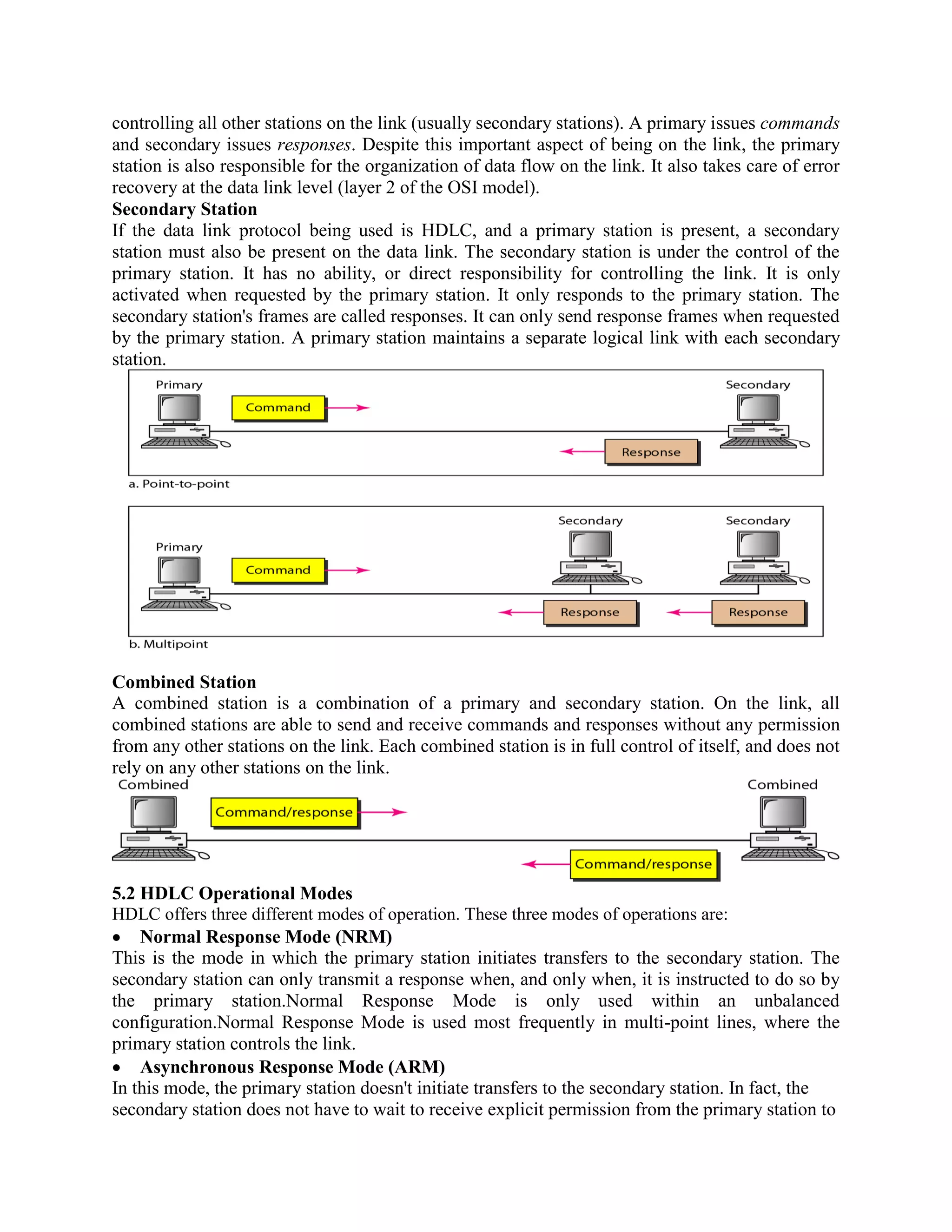 controlling all other stations on the link (usually secondary stations). A primary issues commands
and secondary issues responses. Despite this important aspect of being on the link, the primary
station is also responsible for the organization of data flow on the link. It also takes care of error
recovery at the data link level (layer 2 of the OSI model).
Secondary Station
If the data link protocol being used is HDLC, and a primary station is present, a secondary
station must also be present on the data link. The secondary station is under the control of the
primary station. It has no ability, or direct responsibility for controlling the link. It is only
activated when requested by the primary station. It only responds to the primary station. The
secondary station's frames are called responses. It can only send response frames when requested
by the primary station. A primary station maintains a separate logical link with each secondary
station.
Combined Station
A combined station is a combination of a primary and secondary station. On the link, all
combined stations are able to send and receive commands and responses without any permission
from any other stations on the link. Each combined station is in full control of itself, and does not
rely on any other stations on the link.
5.2 HDLC Operational Modes
HDLC offers three different modes of operation. These three modes of operations are:
Normal Response Mode (NRM)
This is the mode in which the primary station initiates transfers to the secondary station. The
secondary station can only transmit a response when, and only when, it is instructed to do so by
the primary station.Normal Response Mode is only used within an unbalanced
configuration.Normal Response Mode is used most frequently in multi-point lines, where the
primary station controls the link.
Asynchronous Response Mode (ARM)
In this mode, the primary station doesn't initiate transfers to the secondary station. In fact, the
secondary station does not have to wait to receive explicit permission from the primary station to
 
