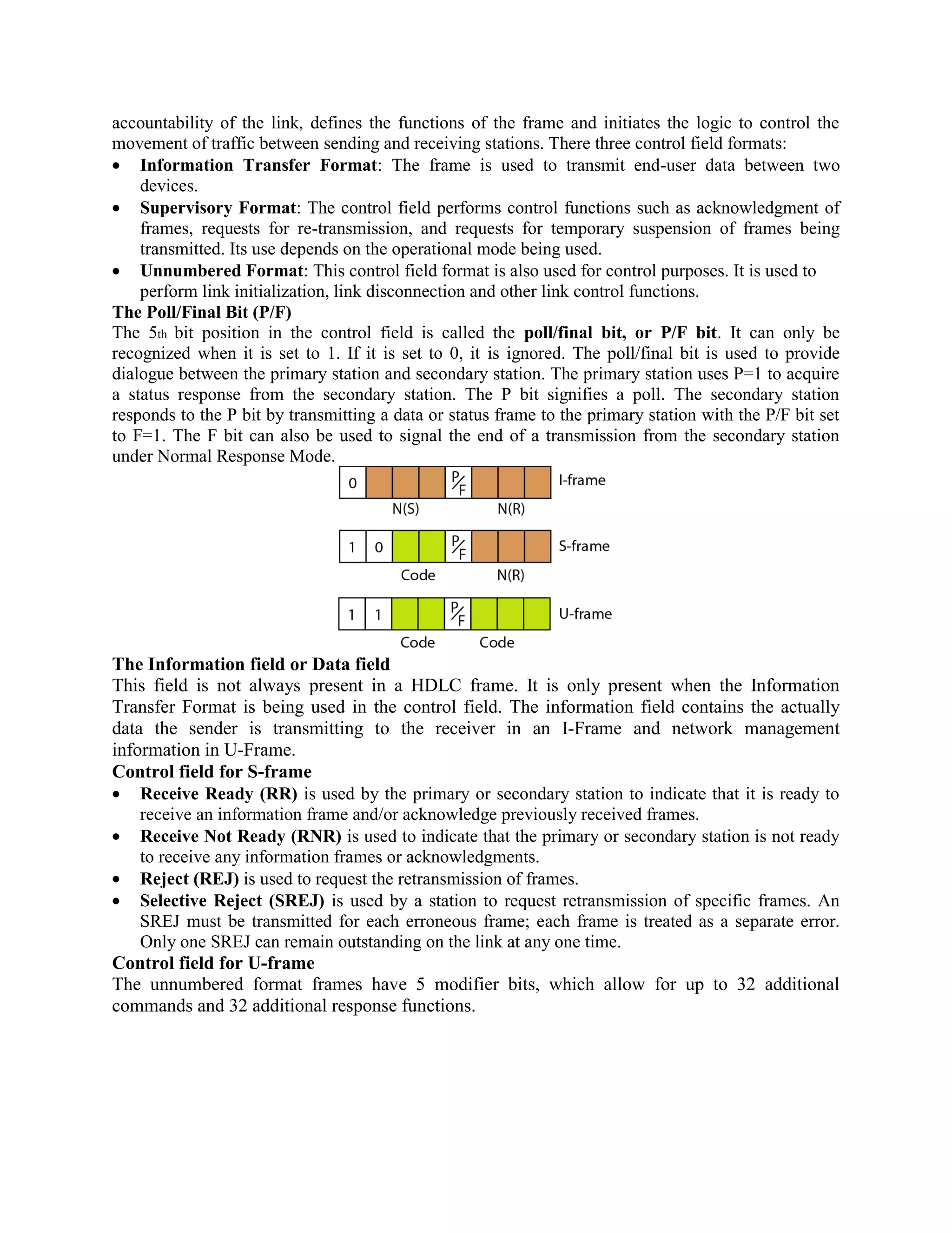 accountability of the link, defines the functions of the frame and initiates the logic to control the
movement of traffic between sending and receiving stations. There three control field formats:
Information Transfer Format: The frame is used to transmit end-user data between two
devices.
Supervisory Format: The control field performs control functions such as acknowledgment of
frames, requests for re-transmission, and requests for temporary suspension of frames being
transmitted. Its use depends on the operational mode being used.
Unnumbered Format: This control field format is also used for control purposes. It is used to
perform link initialization, link disconnection and other link control functions.
The Poll/Final Bit (P/F)
The 5th bit position in the control field is called the poll/final bit, or P/F bit. It can only be
recognized when it is set to 1. If it is set to 0, it is ignored. The poll/final bit is used to provide
dialogue between the primary station and secondary station. The primary station uses P=1 to acquire
a status response from the secondary station. The P bit signifies a poll. The secondary station
responds to the P bit by transmitting a data or status frame to the primary station with the P/F bit set
to F=1. The F bit can also be used to signal the end of a transmission from the secondary station
under Normal Response Mode.
The Information field or Data field
This field is not always present in a HDLC frame. It is only present when the Information
Transfer Format is being used in the control field. The information field contains the actually
data the sender is transmitting to the receiver in an I-Frame and network management
information in U-Frame.
Control field for S-frame
Receive Ready (RR) is used by the primary or secondary station to indicate that it is ready to
receive an information frame and/or acknowledge previously received frames.
Receive Not Ready (RNR) is used to indicate that the primary or secondary station is not ready
to receive any information frames or acknowledgments.
Reject (REJ) is used to request the retransmission of frames.
Selective Reject (SREJ) is used by a station to request retransmission of specific frames. An
SREJ must be transmitted for each erroneous frame; each frame is treated as a separate error.
Only one SREJ can remain outstanding on the link at any one time.
Control field for U-frame
The unnumbered format frames have 5 modifier bits, which allow for up to 32 additional
commands and 32 additional response functions.
 