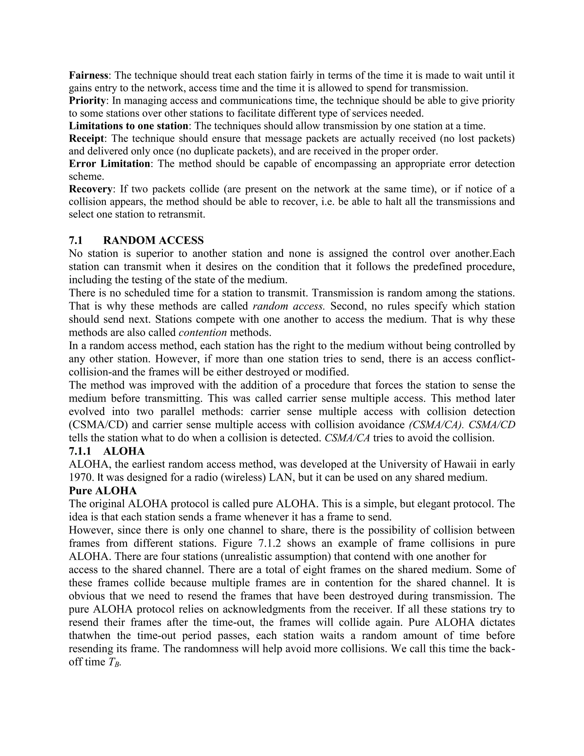 Fairness: The technique should treat each station fairly in terms of the time it is made to wait until it
gains entry to the network, access time and the time it is allowed to spend for transmission.
Priority: In managing access and communications time, the technique should be able to give priority
to some stations over other stations to facilitate different type of services needed.
Limitations to one station: The techniques should allow transmission by one station at a time.
Receipt: The technique should ensure that message packets are actually received (no lost packets)
and delivered only once (no duplicate packets), and are received in the proper order.
Error Limitation: The method should be capable of encompassing an appropriate error detection
scheme.
Recovery: If two packets collide (are present on the network at the same time), or if notice of a
collision appears, the method should be able to recover, i.e. be able to halt all the transmissions and
select one station to retransmit.
7.1 RANDOM ACCESS
No station is superior to another station and none is assigned the control over another.Each
station can transmit when it desires on the condition that it follows the predefined procedure,
including the testing of the state of the medium.
There is no scheduled time for a station to transmit. Transmission is random among the stations.
That is why these methods are called random access. Second, no rules specify which station
should send next. Stations compete with one another to access the medium. That is why these
methods are also called contention methods.
In a random access method, each station has the right to the medium without being controlled by
any other station. However, if more than one station tries to send, there is an access conflict-
collision-and the frames will be either destroyed or modified.
The method was improved with the addition of a procedure that forces the station to sense the
medium before transmitting. This was called carrier sense multiple access. This method later
evolved into two parallel methods: carrier sense multiple access with collision detection
(CSMA/CD) and carrier sense multiple access with collision avoidance (CSMA/CA). CSMA/CD
tells the station what to do when a collision is detected. CSMA/CA tries to avoid the collision.
7.1.1 ALOHA
ALOHA, the earliest random access method, was developed at the University of Hawaii in early
1970. It was designed for a radio (wireless) LAN, but it can be used on any shared medium.
Pure ALOHA
The original ALOHA protocol is called pure ALOHA. This is a simple, but elegant protocol. The
idea is that each station sends a frame whenever it has a frame to send.
However, since there is only one channel to share, there is the possibility of collision between
frames from different stations. Figure 7.1.2 shows an example of frame collisions in pure
ALOHA. There are four stations (unrealistic assumption) that contend with one another for
access to the shared channel. There are a total of eight frames on the shared medium. Some of
these frames collide because multiple frames are in contention for the shared channel. It is
obvious that we need to resend the frames that have been destroyed during transmission. The
pure ALOHA protocol relies on acknowledgments from the receiver. If all these stations try to
resend their frames after the time-out, the frames will collide again. Pure ALOHA dictates
thatwhen the time-out period passes, each station waits a random amount of time before
resending its frame. The randomness will help avoid more collisions. We call this time the back-
off time TB.
 