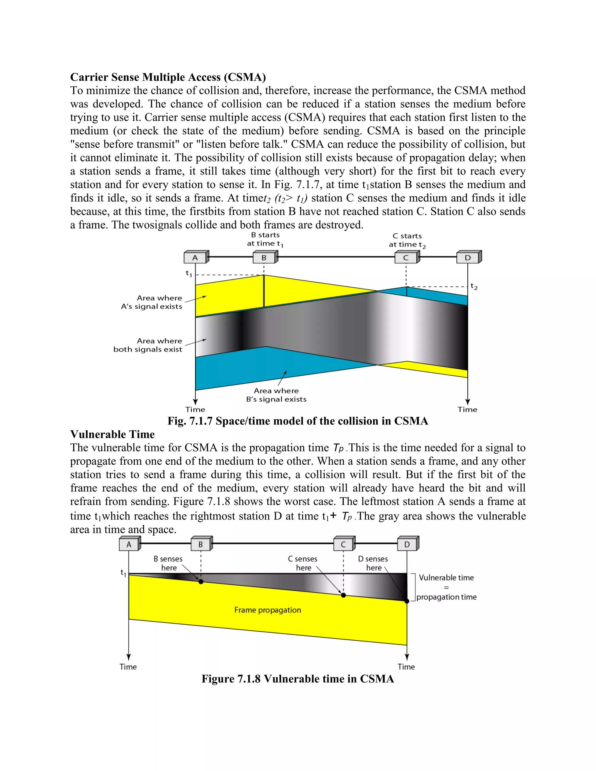 Carrier Sense Multiple Access (CSMA)
To minimize the chance of collision and, therefore, increase the performance, the CSMA method
was developed. The chance of collision can be reduced if a station senses the medium before
trying to use it. Carrier sense multiple access (CSMA) requires that each station first listen to the
medium (or check the state of the medium) before sending. CSMA is based on the principle
"sense before transmit" or "listen before talk." CSMA can reduce the possibility of collision, but
it cannot eliminate it. The possibility of collision still exists because of propagation delay; when
a station sends a frame, it still takes time (although very short) for the first bit to reach every
station and for every station to sense it. In Fig. 7.1.7, at time t1station B senses the medium and
finds it idle, so it sends a frame. At timet2 (t2> t1) station C senses the medium and finds it idle
because, at this time, the firstbits from station B have not reached station C. Station C also sends
a frame. The twosignals collide and both frames are destroyed.
Fig. 7.1.7 Space/time model of the collision in CSMA
Vulnerable Time
The vulnerable time for CSMA is the propagation time Tp .This is the time needed for a signal to
propagate from one end of the medium to the other. When a station sends a frame, and any other
station tries to send a frame during this time, a collision will result. But if the first bit of the
frame reaches the end of the medium, every station will already have heard the bit and will
refrain from sending. Figure 7.1.8 shows the worst case. The leftmost station A sends a frame at
time t1which reaches the rightmost station D at time t1+ Tp .The gray area shows the vulnerable
area in time and space.
Figure 7.1.8 Vulnerable time in CSMA
 