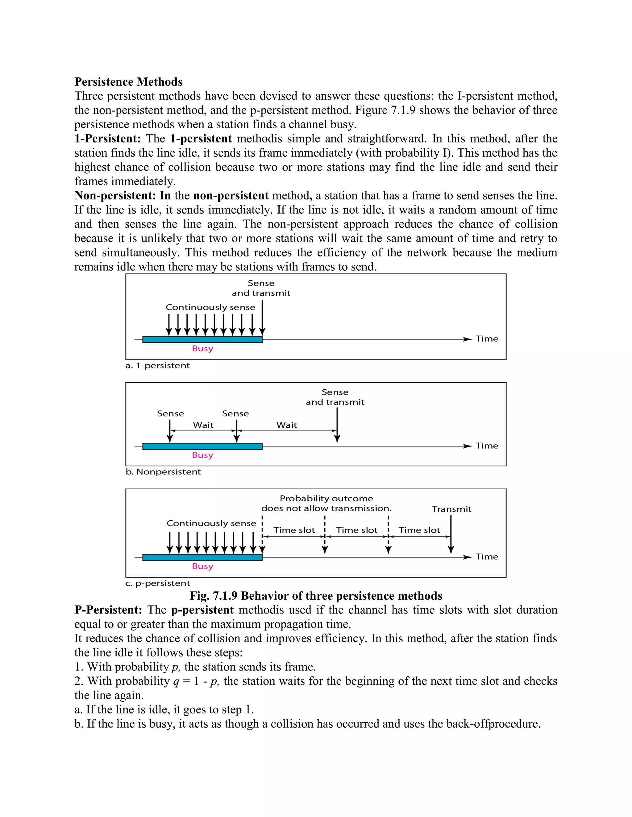Persistence Methods
Three persistent methods have been devised to answer these questions: the I-persistent method,
the non-persistent method, and the p-persistent method. Figure 7.1.9 shows the behavior of three
persistence methods when a station finds a channel busy.
1-Persistent: The 1-persistent methodis simple and straightforward. In this method, after the
station finds the line idle, it sends its frame immediately (with probability I). This method has the
highest chance of collision because two or more stations may find the line idle and send their
frames immediately.
Non-persistent: In the non-persistent method, a station that has a frame to send senses the line.
If the line is idle, it sends immediately. If the line is not idle, it waits a random amount of time
and then senses the line again. The non-persistent approach reduces the chance of collision
because it is unlikely that two or more stations will wait the same amount of time and retry to
send simultaneously. This method reduces the efficiency of the network because the medium
remains idle when there may be stations with frames to send.
Fig. 7.1.9 Behavior of three persistence methods
P-Persistent: The p-persistent methodis used if the channel has time slots with slot duration
equal to or greater than the maximum propagation time.
It reduces the chance of collision and improves efficiency. In this method, after the station finds
the line idle it follows these steps:
1. With probability p, the station sends its frame.
2. With probability q = 1 - p, the station waits for the beginning of the next time slot and checks
the line again.
a. If the line is idle, it goes to step 1.
b. If the line is busy, it acts as though a collision has occurred and uses the back-offprocedure.
 