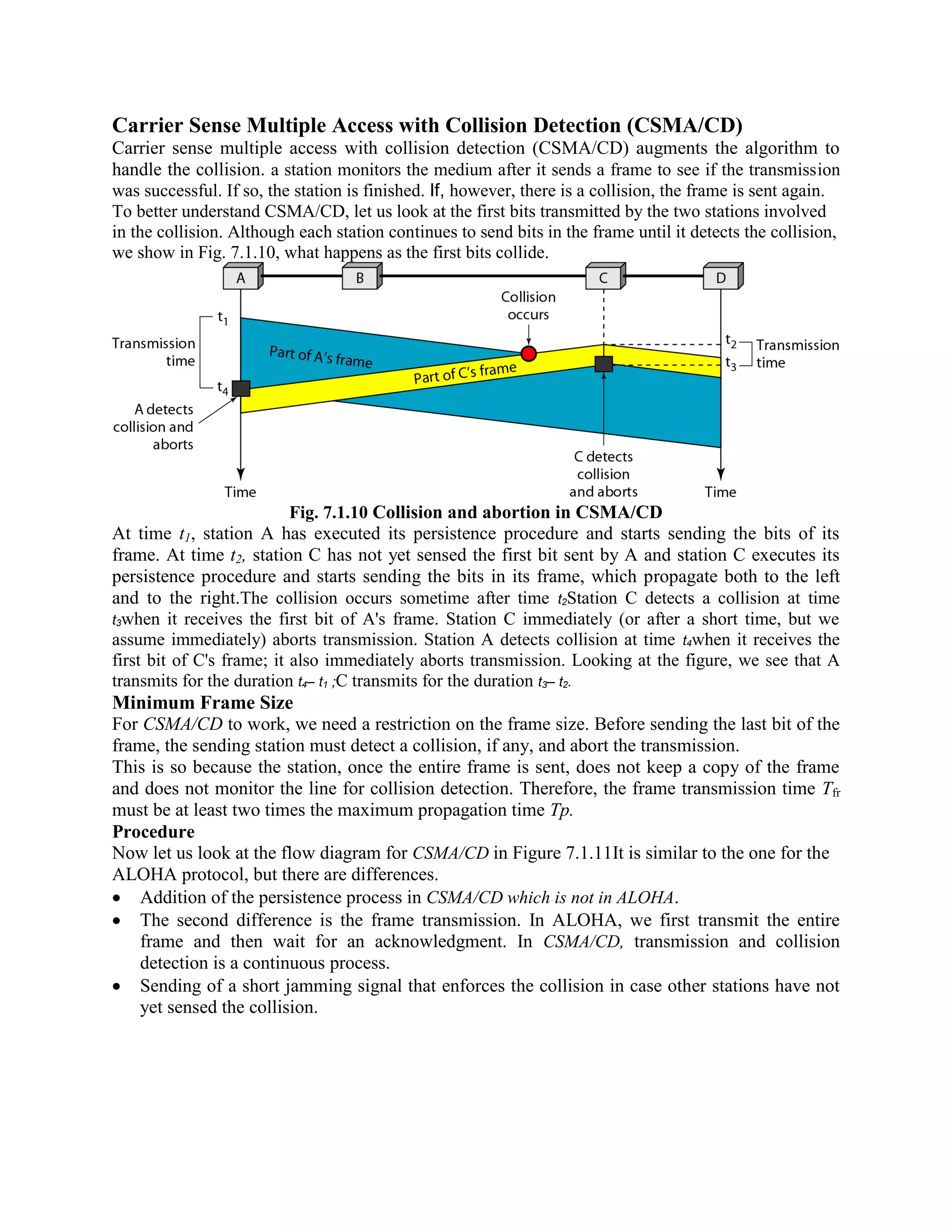 Carrier Sense Multiple Access with Collision Detection (CSMA/CD)
Carrier sense multiple access with collision detection (CSMA/CD) augments the algorithm to
handle the collision. a station monitors the medium after it sends a frame to see if the transmission
was successful. If so, the station is finished. If, however, there is a collision, the frame is sent again.
To better understand CSMA/CD, let us look at the first bits transmitted by the two stations involved
in the collision. Although each station continues to send bits in the frame until it detects the collision,
we show in Fig. 7.1.10, what happens as the first bits collide.
Fig. 7.1.10 Collision and abortion in CSMA/CD
At time t1, station A has executed its persistence procedure and starts sending the bits of its
frame. At time t2, station C has not yet sensed the first bit sent by A and station C executes its
persistence procedure and starts sending the bits in its frame, which propagate both to the left
and to the right.The collision occurs sometime after time t2Station C detects a collision at time
t3when it receives the first bit of A's frame. Station C immediately (or after a short time, but we
assume immediately) aborts transmission. Station A detects collision at time t4when it receives the
first bit of C's frame; it also immediately aborts transmission. Looking at the figure, we see that A
transmits for the duration t4– t1 ;C transmits for the duration t3– t2.
Minimum Frame Size
For CSMA/CD to work, we need a restriction on the frame size. Before sending the last bit of the
frame, the sending station must detect a collision, if any, and abort the transmission.
This is so because the station, once the entire frame is sent, does not keep a copy of the frame
and does not monitor the line for collision detection. Therefore, the frame transmission time Tfr
must be at least two times the maximum propagation time Tp.
Procedure
Now let us look at the flow diagram for CSMA/CD in Figure 7.1.11It is similar to the one for the
ALOHA protocol, but there are differences.
Addition of the persistence process in CSMA/CD which is not in ALOHA.
The second difference is the frame transmission. In ALOHA, we first transmit the entire
frame and then wait for an acknowledgment. In CSMA/CD, transmission and collision
detection is a continuous process.
Sending of a short jamming signal that enforces the collision in case other stations have not
yet sensed the collision.
 