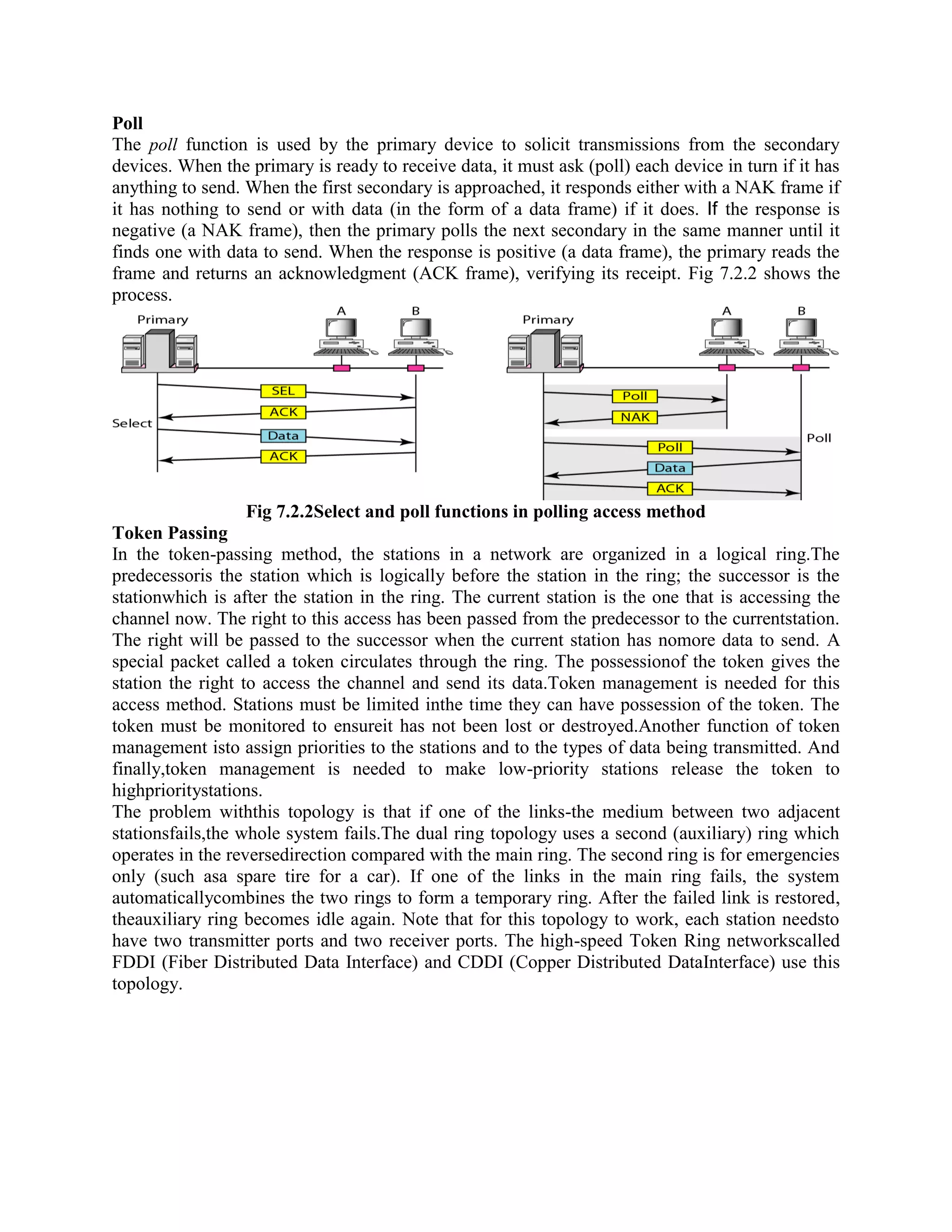 Poll
The poll function is used by the primary device to solicit transmissions from the secondary
devices. When the primary is ready to receive data, it must ask (poll) each device in turn if it has
anything to send. When the first secondary is approached, it responds either with a NAK frame if
it has nothing to send or with data (in the form of a data frame) if it does. If the response is
negative (a NAK frame), then the primary polls the next secondary in the same manner until it
finds one with data to send. When the response is positive (a data frame), the primary reads the
frame and returns an acknowledgment (ACK frame), verifying its receipt. Fig 7.2.2 shows the
process.
Fig 7.2.2Select and poll functions in polling access method
Token Passing
In the token-passing method, the stations in a network are organized in a logical ring.The
predecessoris the station which is logically before the station in the ring; the successor is the
stationwhich is after the station in the ring. The current station is the one that is accessing the
channel now. The right to this access has been passed from the predecessor to the currentstation.
The right will be passed to the successor when the current station has nomore data to send. A
special packet called a token circulates through the ring. The possessionof the token gives the
station the right to access the channel and send its data.Token management is needed for this
access method. Stations must be limited inthe time they can have possession of the token. The
token must be monitored to ensureit has not been lost or destroyed.Another function of token
management isto assign priorities to the stations and to the types of data being transmitted. And
finally,token management is needed to make low-priority stations release the token to
highprioritystations.
The problem withthis topology is that if one of the links-the medium between two adjacent
stationsfails,the whole system fails.The dual ring topology uses a second (auxiliary) ring which
operates in the reversedirection compared with the main ring. The second ring is for emergencies
only (such asa spare tire for a car). If one of the links in the main ring fails, the system
automaticallycombines the two rings to form a temporary ring. After the failed link is restored,
theauxiliary ring becomes idle again. Note that for this topology to work, each station needsto
have two transmitter ports and two receiver ports. The high-speed Token Ring networkscalled
FDDI (Fiber Distributed Data Interface) and CDDI (Copper Distributed DataInterface) use this
topology.
 