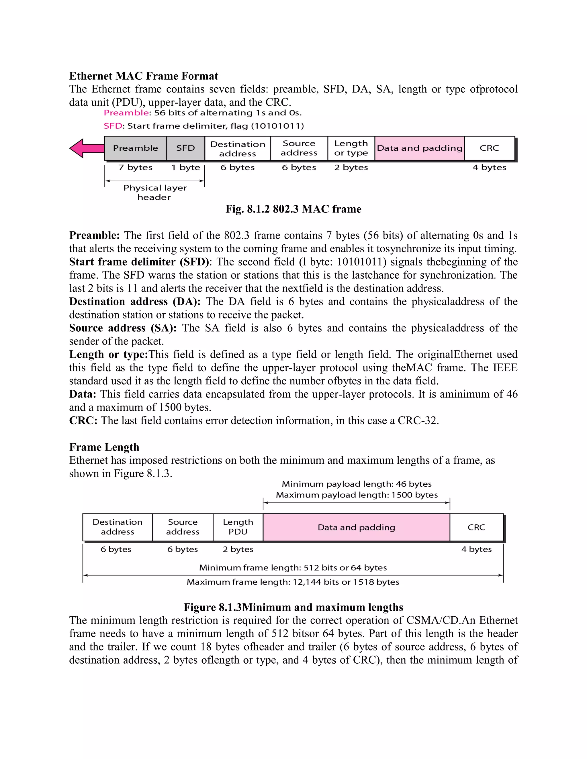 Ethernet MAC Frame Format
The Ethernet frame contains seven fields: preamble, SFD, DA, SA, length or type ofprotocol
data unit (PDU), upper-layer data, and the CRC.
Fig. 8.1.2 802.3 MAC frame
Preamble: The first field of the 802.3 frame contains 7 bytes (56 bits) of alternating 0s and 1s
that alerts the receiving system to the coming frame and enables it tosynchronize its input timing.
Start frame delimiter (SFD): The second field (l byte: 10101011) signals thebeginning of the
frame. The SFD warns the station or stations that this is the lastchance for synchronization. The
last 2 bits is 11 and alerts the receiver that the nextfield is the destination address.
Destination address (DA): The DA field is 6 bytes and contains the physicaladdress of the
destination station or stations to receive the packet.
Source address (SA): The SA field is also 6 bytes and contains the physicaladdress of the
sender of the packet.
Length or type:This field is defined as a type field or length field. The originalEthernet used
this field as the type field to define the upper-layer protocol using theMAC frame. The IEEE
standard used it as the length field to define the number ofbytes in the data field.
Data: This field carries data encapsulated from the upper-layer protocols. It is aminimum of 46
and a maximum of 1500 bytes.
CRC: The last field contains error detection information, in this case a CRC-32.
Frame Length
Ethernet has imposed restrictions on both the minimum and maximum lengths of a frame, as
shown in Figure 8.1.3.
Figure 8.1.3Minimum and maximum lengths
The minimum length restriction is required for the correct operation of CSMA/CD.An Ethernet
frame needs to have a minimum length of 512 bitsor 64 bytes. Part of this length is the header
and the trailer. If we count 18 bytes ofheader and trailer (6 bytes of source address, 6 bytes of
destination address, 2 bytes oflength or type, and 4 bytes of CRC), then the minimum length of
 
