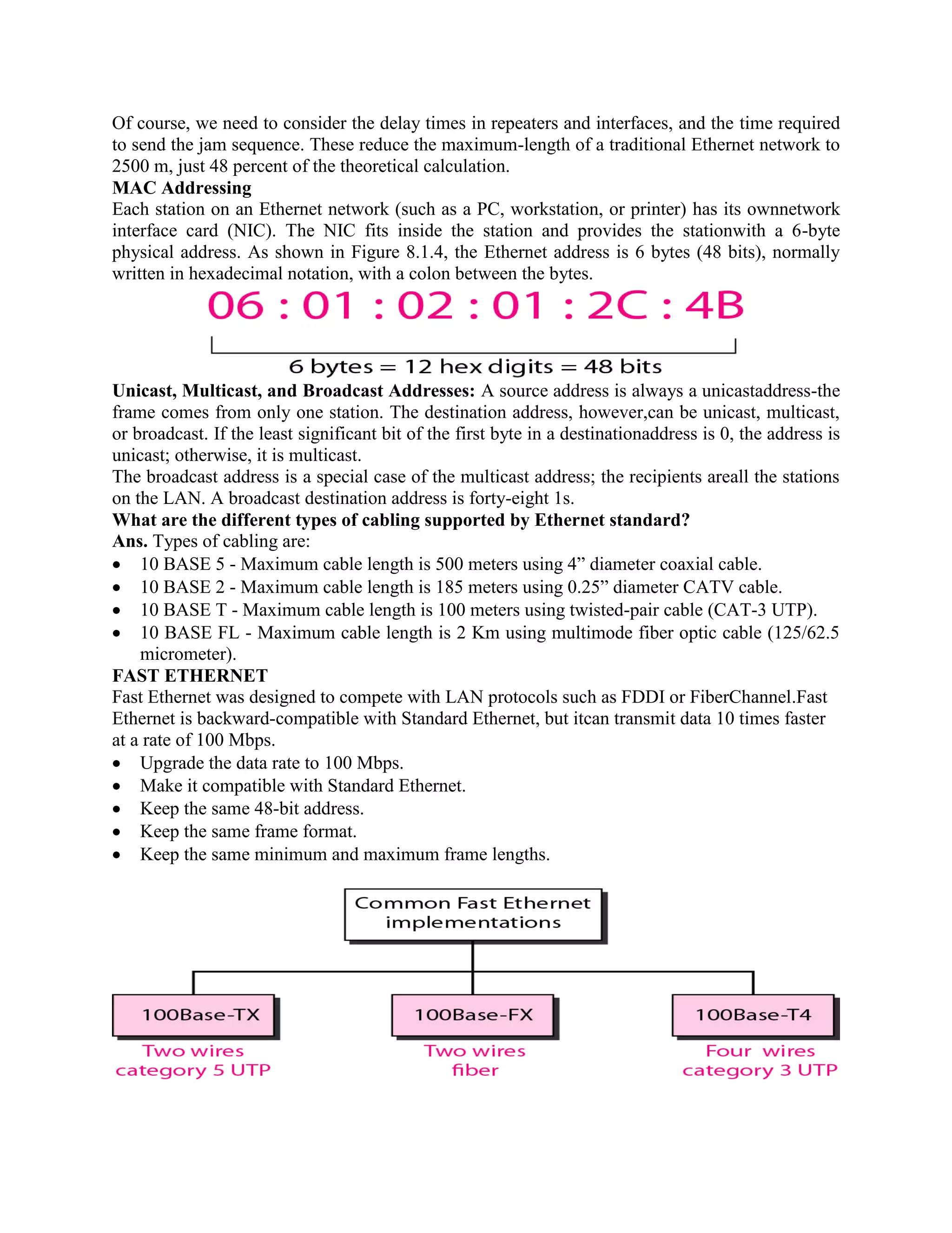 Of course, we need to consider the delay times in repeaters and interfaces, and the time required
to send the jam sequence. These reduce the maximum-length of a traditional Ethernet network to
2500 m, just 48 percent of the theoretical calculation.
MAC Addressing
Each station on an Ethernet network (such as a PC, workstation, or printer) has its ownnetwork
interface card (NIC). The NIC fits inside the station and provides the stationwith a 6-byte
physical address. As shown in Figure 8.1.4, the Ethernet address is 6 bytes (48 bits), normally
written in hexadecimal notation, with a colon between the bytes.
Unicast, Multicast, and Broadcast Addresses: A source address is always a unicastaddress-the
frame comes from only one station. The destination address, however,can be unicast, multicast,
or broadcast. If the least significant bit of the first byte in a destinationaddress is 0, the address is
unicast; otherwise, it is multicast.
The broadcast address is a special case of the multicast address; the recipients areall the stations
on the LAN. A broadcast destination address is forty-eight 1s.
What are the different types of cabling supported by Ethernet standard?
Ans. Types of cabling are:
10 BASE 5 - Maximum cable length is 500 meters using 4” diameter coaxial cable.
10 BASE 2 - Maximum cable length is 185 meters using 0.25” diameter CATV cable.
10 BASE T - Maximum cable length is 100 meters using twisted-pair cable (CAT-3 UTP).
10 BASE FL - Maximum cable length is 2 Km using multimode fiber optic cable (125/62.5
micrometer).
FAST ETHERNET
Fast Ethernet was designed to compete with LAN protocols such as FDDI or FiberChannel.Fast
Ethernet is backward-compatible with Standard Ethernet, but itcan transmit data 10 times faster
at a rate of 100 Mbps.
Upgrade the data rate to 100 Mbps.
Make it compatible with Standard Ethernet.
Keep the same 48-bit address.
Keep the same frame format.
Keep the same minimum and maximum frame lengths.
 