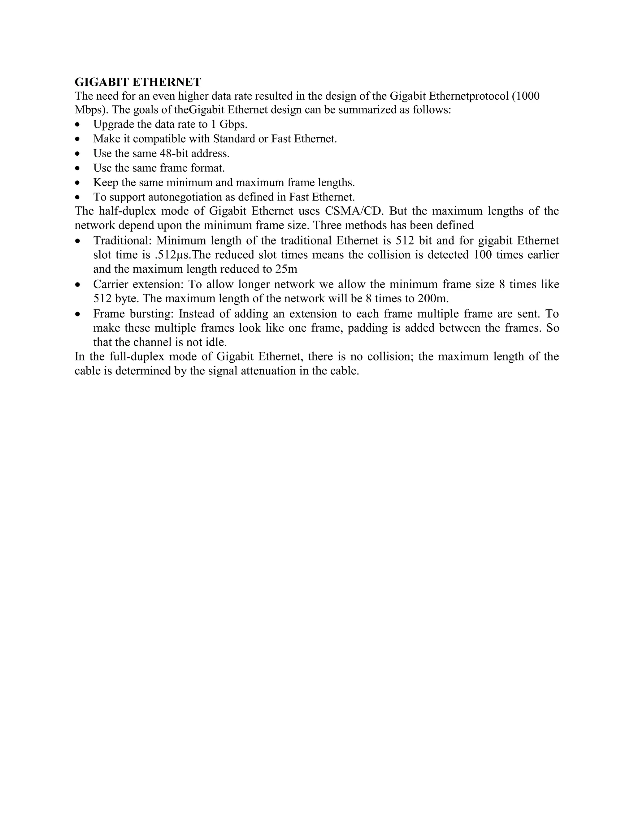 GIGABIT ETHERNET
The need for an even higher data rate resulted in the design of the Gigabit Ethernetprotocol (1000
Mbps). The goals of theGigabit Ethernet design can be summarized as follows:
Upgrade the data rate to 1 Gbps.
Make it compatible with Standard or Fast Ethernet.
Use the same 48-bit address.
Use the same frame format.
Keep the same minimum and maximum frame lengths.
To support autonegotiation as defined in Fast Ethernet.
The half-duplex mode of Gigabit Ethernet uses CSMA/CD. But the maximum lengths of the
network depend upon the minimum frame size. Three methods has been defined
Traditional: Minimum length of the traditional Ethernet is 512 bit and for gigabit Ethernet
slot time is .512µs.The reduced slot times means the collision is detected 100 times earlier
and the maximum length reduced to 25m
Carrier extension: To allow longer network we allow the minimum frame size 8 times like
512 byte. The maximum length of the network will be 8 times to 200m.
Frame bursting: Instead of adding an extension to each frame multiple frame are sent. To
make these multiple frames look like one frame, padding is added between the frames. So
that the channel is not idle.
In the full-duplex mode of Gigabit Ethernet, there is no collision; the maximum length of the
cable is determined by the signal attenuation in the cable.
 