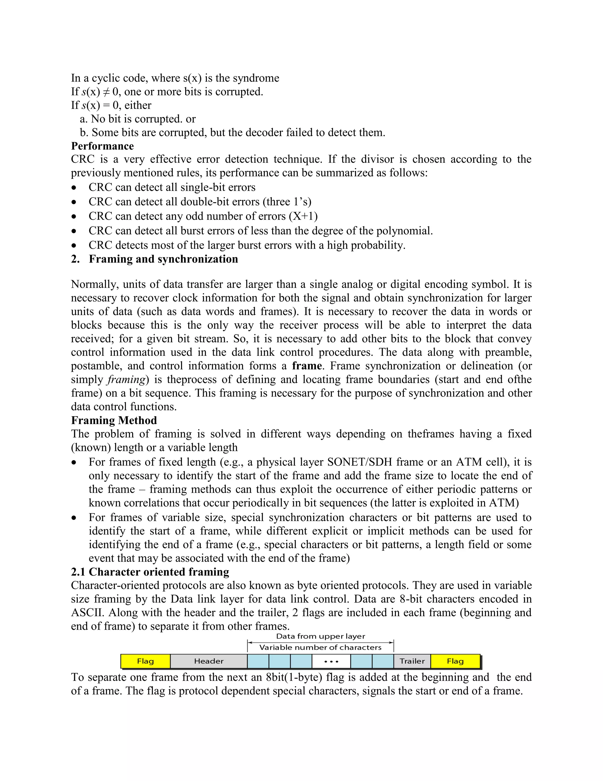 In a cyclic code, where s(x) is the syndrome
If s(x) ≠ 0, one or more bits is corrupted.
If s(x) = 0, either
a. No bit is corrupted. or
b. Some bits are corrupted, but the decoder failed to detect them.
Performance
CRC is a very effective error detection technique. If the divisor is chosen according to the
previously mentioned rules, its performance can be summarized as follows:
CRC can detect all single-bit errors
CRC can detect all double-bit errors (three 1’s)
CRC can detect any odd number of errors (X+1)
CRC can detect all burst errors of less than the degree of the polynomial.
CRC detects most of the larger burst errors with a high probability.
2. Framing and synchronization
Normally, units of data transfer are larger than a single analog or digital encoding symbol. It is
necessary to recover clock information for both the signal and obtain synchronization for larger
units of data (such as data words and frames). It is necessary to recover the data in words or
blocks because this is the only way the receiver process will be able to interpret the data
received; for a given bit stream. So, it is necessary to add other bits to the block that convey
control information used in the data link control procedures. The data along with preamble,
postamble, and control information forms a frame. Frame synchronization or delineation (or
simply framing) is theprocess of defining and locating frame boundaries (start and end ofthe
frame) on a bit sequence. This framing is necessary for the purpose of synchronization and other
data control functions.
Framing Method
The problem of framing is solved in different ways depending on theframes having a fixed
(known) length or a variable length
For frames of fixed length (e.g., a physical layer SONET/SDH frame or an ATM cell), it is
only necessary to identify the start of the frame and add the frame size to locate the end of
the frame – framing methods can thus exploit the occurrence of either periodic patterns or
known correlations that occur periodically in bit sequences (the latter is exploited in ATM)
For frames of variable size, special synchronization characters or bit patterns are used to
identify the start of a frame, while different explicit or implicit methods can be used for
identifying the end of a frame (e.g., special characters or bit patterns, a length field or some
event that may be associated with the end of the frame)
2.1 Character oriented framing
Character-oriented protocols are also known as byte oriented protocols. They are used in variable
size framing by the Data link layer for data link control. Data are 8-bit characters encoded in
ASCII. Along with the header and the trailer, 2 flags are included in each frame (beginning and
end of frame) to separate it from other frames.
To separate one frame from the next an 8bit(1-byte) flag is added at the beginning and the end
of a frame. The flag is protocol dependent special characters, signals the start or end of a frame.
 