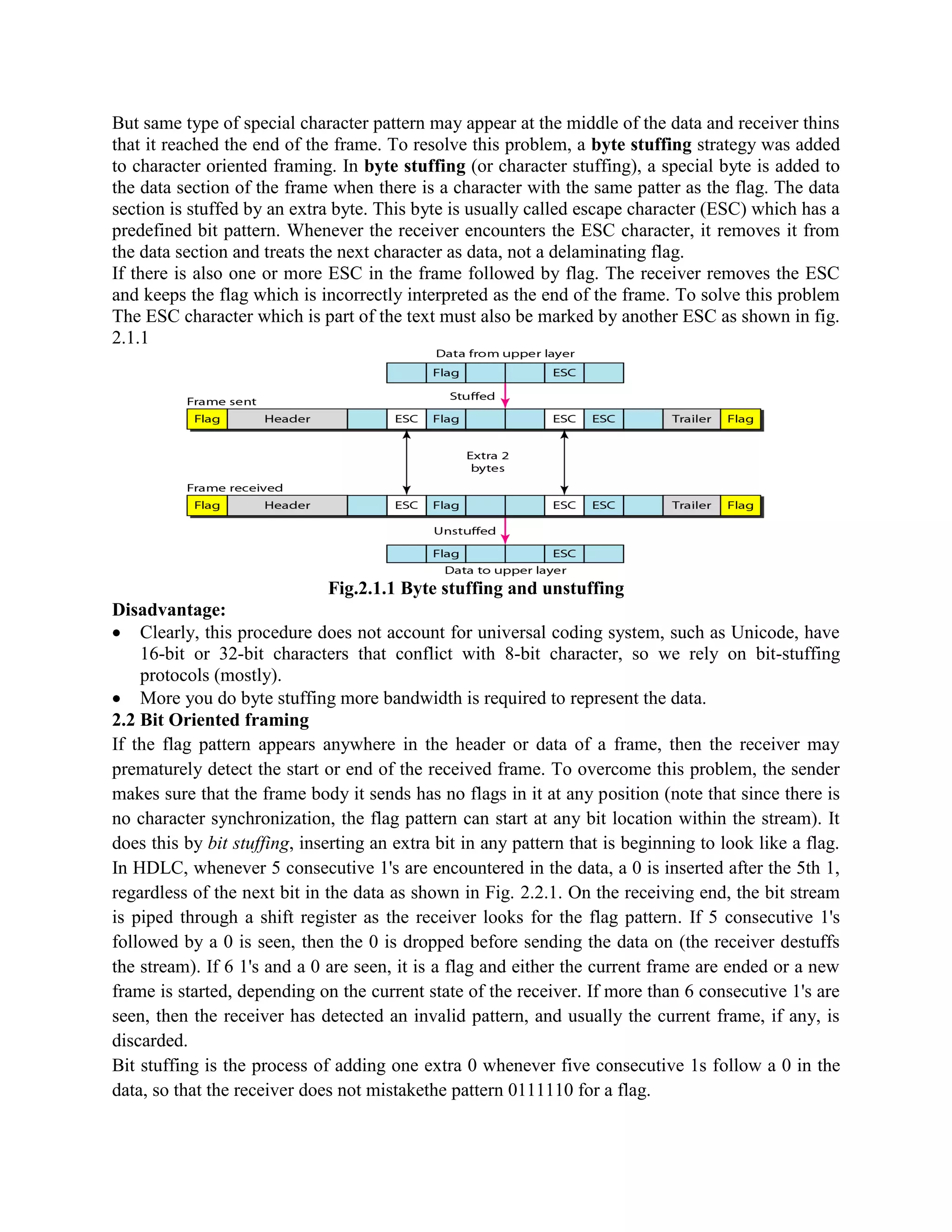 But same type of special character pattern may appear at the middle of the data and receiver thins
that it reached the end of the frame. To resolve this problem, a byte stuffing strategy was added
to character oriented framing. In byte stuffing (or character stuffing), a special byte is added to
the data section of the frame when there is a character with the same patter as the flag. The data
section is stuffed by an extra byte. This byte is usually called escape character (ESC) which has a
predefined bit pattern. Whenever the receiver encounters the ESC character, it removes it from
the data section and treats the next character as data, not a delaminating flag.
If there is also one or more ESC in the frame followed by flag. The receiver removes the ESC
and keeps the flag which is incorrectly interpreted as the end of the frame. To solve this problem
The ESC character which is part of the text must also be marked by another ESC as shown in fig.
2.1.1
Fig.2.1.1 Byte stuffing and unstuffing
Disadvantage:
Clearly, this procedure does not account for universal coding system, such as Unicode, have
16-bit or 32-bit characters that conflict with 8-bit character, so we rely on bit-stuffing
protocols (mostly).
More you do byte stuffing more bandwidth is required to represent the data.
2.2 Bit Oriented framing
If the flag pattern appears anywhere in the header or data of a frame, then the receiver may
prematurely detect the start or end of the received frame. To overcome this problem, the sender
makes sure that the frame body it sends has no flags in it at any position (note that since there is
no character synchronization, the flag pattern can start at any bit location within the stream). It
does this by bit stuffing, inserting an extra bit in any pattern that is beginning to look like a flag.
In HDLC, whenever 5 consecutive 1's are encountered in the data, a 0 is inserted after the 5th 1,
regardless of the next bit in the data as shown in Fig. 2.2.1. On the receiving end, the bit stream
is piped through a shift register as the receiver looks for the flag pattern. If 5 consecutive 1's
followed by a 0 is seen, then the 0 is dropped before sending the data on (the receiver destuffs
the stream). If 6 1's and a 0 are seen, it is a flag and either the current frame are ended or a new
frame is started, depending on the current state of the receiver. If more than 6 consecutive 1's are
seen, then the receiver has detected an invalid pattern, and usually the current frame, if any, is
discarded.
Bit stuffing is the process of adding one extra 0 whenever five consecutive 1s follow a 0 in the
data, so that the receiver does not mistakethe pattern 0111110 for a flag.
 