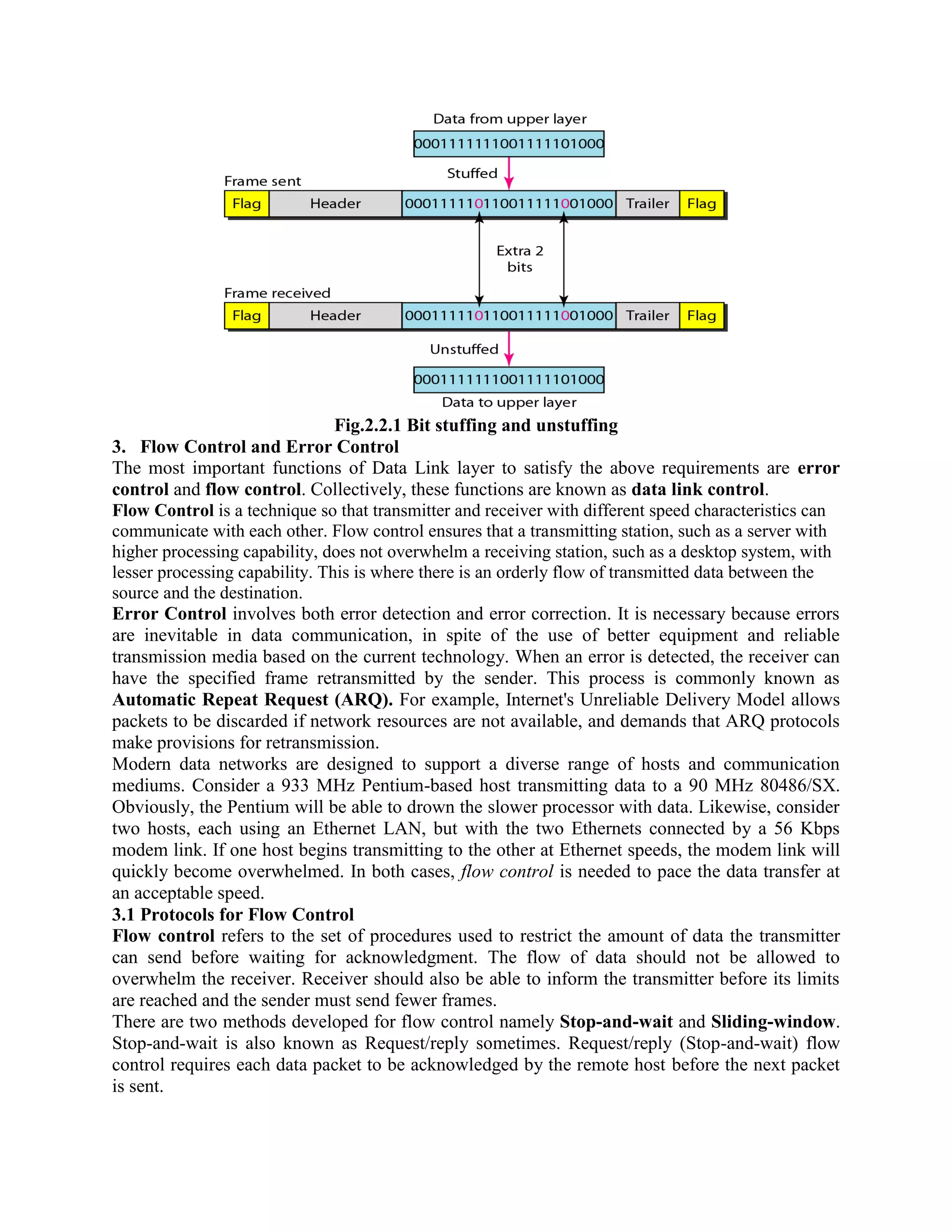 Fig.2.2.1 Bit stuffing and unstuffing
3. Flow Control and Error Control
The most important functions of Data Link layer to satisfy the above requirements are error
control and flow control. Collectively, these functions are known as data link control.
Flow Control is a technique so that transmitter and receiver with different speed characteristics can
communicate with each other. Flow control ensures that a transmitting station, such as a server with
higher processing capability, does not overwhelm a receiving station, such as a desktop system, with
lesser processing capability. This is where there is an orderly flow of transmitted data between the
source and the destination.
Error Control involves both error detection and error correction. It is necessary because errors
are inevitable in data communication, in spite of the use of better equipment and reliable
transmission media based on the current technology. When an error is detected, the receiver can
have the specified frame retransmitted by the sender. This process is commonly known as
Automatic Repeat Request (ARQ). For example, Internet's Unreliable Delivery Model allows
packets to be discarded if network resources are not available, and demands that ARQ protocols
make provisions for retransmission.
Modern data networks are designed to support a diverse range of hosts and communication
mediums. Consider a 933 MHz Pentium-based host transmitting data to a 90 MHz 80486/SX.
Obviously, the Pentium will be able to drown the slower processor with data. Likewise, consider
two hosts, each using an Ethernet LAN, but with the two Ethernets connected by a 56 Kbps
modem link. If one host begins transmitting to the other at Ethernet speeds, the modem link will
quickly become overwhelmed. In both cases, flow control is needed to pace the data transfer at
an acceptable speed.
3.1 Protocols for Flow Control
Flow control refers to the set of procedures used to restrict the amount of data the transmitter
can send before waiting for acknowledgment. The flow of data should not be allowed to
overwhelm the receiver. Receiver should also be able to inform the transmitter before its limits
are reached and the sender must send fewer frames.
There are two methods developed for flow control namely Stop-and-wait and Sliding-window.
Stop-and-wait is also known as Request/reply sometimes. Request/reply (Stop-and-wait) flow
control requires each data packet to be acknowledged by the remote host before the next packet
is sent.
 