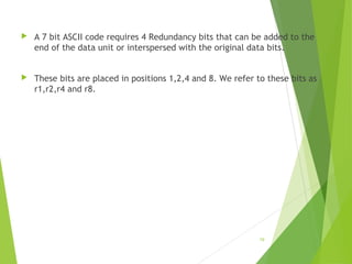  A 7 bit ASCII code requires 4 Redundancy bits that can be added to the
end of the data unit or interspersed with the original data bits.
 These bits are placed in positions 1,2,4 and 8. We refer to these bits as
r1,r2,r4 and r8.
19
 