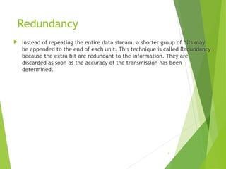 Redundancy
 Instead of repeating the entire data stream, a shorter group of bits may
be appended to the end of each unit. This technique is called Redundancy
because the extra bit are redundant to the information. They are
discarded as soon as the accuracy of the transmission has been
determined.
6
 