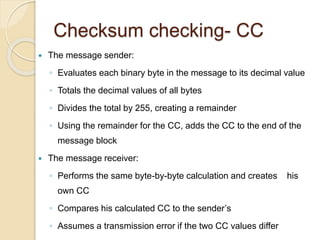 Checksum checking- CC
 The message sender:
◦ Evaluates each binary byte in the message to its decimal value
◦ Totals the decimal values of all bytes
◦ Divides the total by 255, creating a remainder
◦ Using the remainder for the CC, adds the CC to the end of the
message block
 The message receiver:
◦ Performs the same byte-by-byte calculation and creates his
own CC
◦ Compares his calculated CC to the sender’s
◦ Assumes a transmission error if the two CC values differ
 