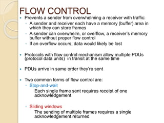 FLOW CONTROL
 Prevents a sender from overwhelming a receiver with traffic:
◦ A sender and receiver each have a memory (buffer) area in
which they can store frames
◦ A sender can overwhelm, or overflow, a receiver’s memory
buffer without proper flow control
◦ If an overflow occurs, data would likely be lost
 Protocols with flow control mechanism allow multiple PDUs
(protocol data units) in transit at the same time
 PDUs arrive in same order they’re sent
 Two common forms of flow control are:
◦ Stop-and-wait
Each single frame sent requires receipt of one
acknowledgement
◦ Sliding windows
The sending of multiple frames requires a single
acknowledgement returned
 