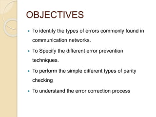 OBJECTIVES
 To identify the types of errors commonly found in
communication networks.
 To Specify the different error prevention
techniques.
 To perform the simple different types of parity
checking
 To understand the error correction process
 