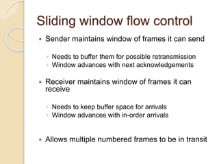 Sliding window flow control
 Sender maintains window of frames it can send
◦ Needs to buffer them for possible retransmission
◦ Window advances with next acknowledgements
 Receiver maintains window of frames it can
receive
◦ Needs to keep buffer space for arrivals
◦ Window advances with in-order arrivals
 Allows multiple numbered frames to be in transit
 