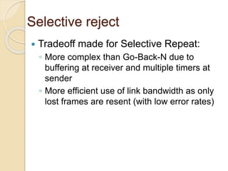 Selective reject
 Tradeoff made for Selective Repeat:
◦ More complex than Go-Back-N due to
buffering at receiver and multiple timers at
sender
◦ More efficient use of link bandwidth as only
lost frames are resent (with low error rates)
 