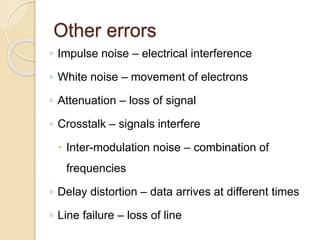 Other errors
◦ Impulse noise – electrical interference
◦ White noise – movement of electrons
◦ Attenuation – loss of signal
◦ Crosstalk – signals interfere
 Inter-modulation noise – combination of
frequencies
◦ Delay distortion – data arrives at different times
◦ Line failure – loss of line
 