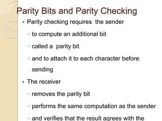 Parity Bits and Parity Checking
 Parity checking requires the sender
◦ to compute an additional bit
◦ called a parity bit
◦ and to attach it to each character before
sending
 The receiver
◦ removes the parity bit
◦ performs the same computation as the sender
◦ and verifies that the result agrees with the
 