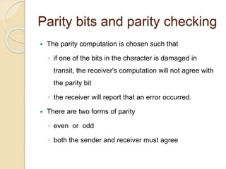 Parity bits and parity checking
 The parity computation is chosen such that
◦ if one of the bits in the character is damaged in
transit, the receiver's computation will not agree with
the parity bit
◦ the receiver will report that an error occurred.
 There are two forms of parity
◦ even or odd
◦ both the sender and receiver must agree
 