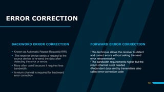 BACKWORD ERROR CORRECTION
 Known as Automatic Repeat Request(ARR)
 The receiver device sends a request to the
source device to re-send the data after
detecting the error or errors
 More often used because it requires less
bandwidth
 A return channel is required for backward
error correction
FORWARD ERROR CORRECTION
•This technique allows the receiver to detect
and correct errors without asking the send
error retransmission
•The bandwidth requirements higher but the
return channel is not needed
•Redundant data sent by transmitters also
called error-correction code
10
ERROR CORRECTION
 