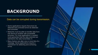 BACKGROUND
 Some applications require that errors be
detected and corrected errors be detected
and corrected.
 Networks must be able to transfer data from
one device to another with acceptable
accuracy. For most applications, a system
must guarantee that the data received are
identical to the data transmitted. A
 Many factors can alter one or more bits of a
message. Some applications require a
mechanism for detecting and correcting
errors.
2
Data can be corrupted during transmission.
 