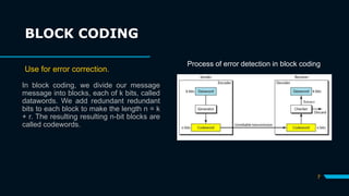 7
In block coding, we divide our message
message into blocks, each of k bits, called
datawords. We add redundant redundant
bits to each block to make the length n = k
+ r. The resulting resulting n-bit blocks are
called codewords.
BLOCK CODING
Use for error correction.
Process of error detection in block coding
 