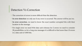 Detection Vs Correction
o The correction of errors is more difficult than the detection.
o In error detection we only see if any error is occurred. The answer will be yes/no.
o In error correction, we need to know the exact number corrupted bits with their
location in the message.
o For single error we need 8-bit data unit whereas for 2 errors we need to consider
28 possibilities, so for a long size messages it is difficult to find more than 10 errors
in a data unit of 1000 bits.
 