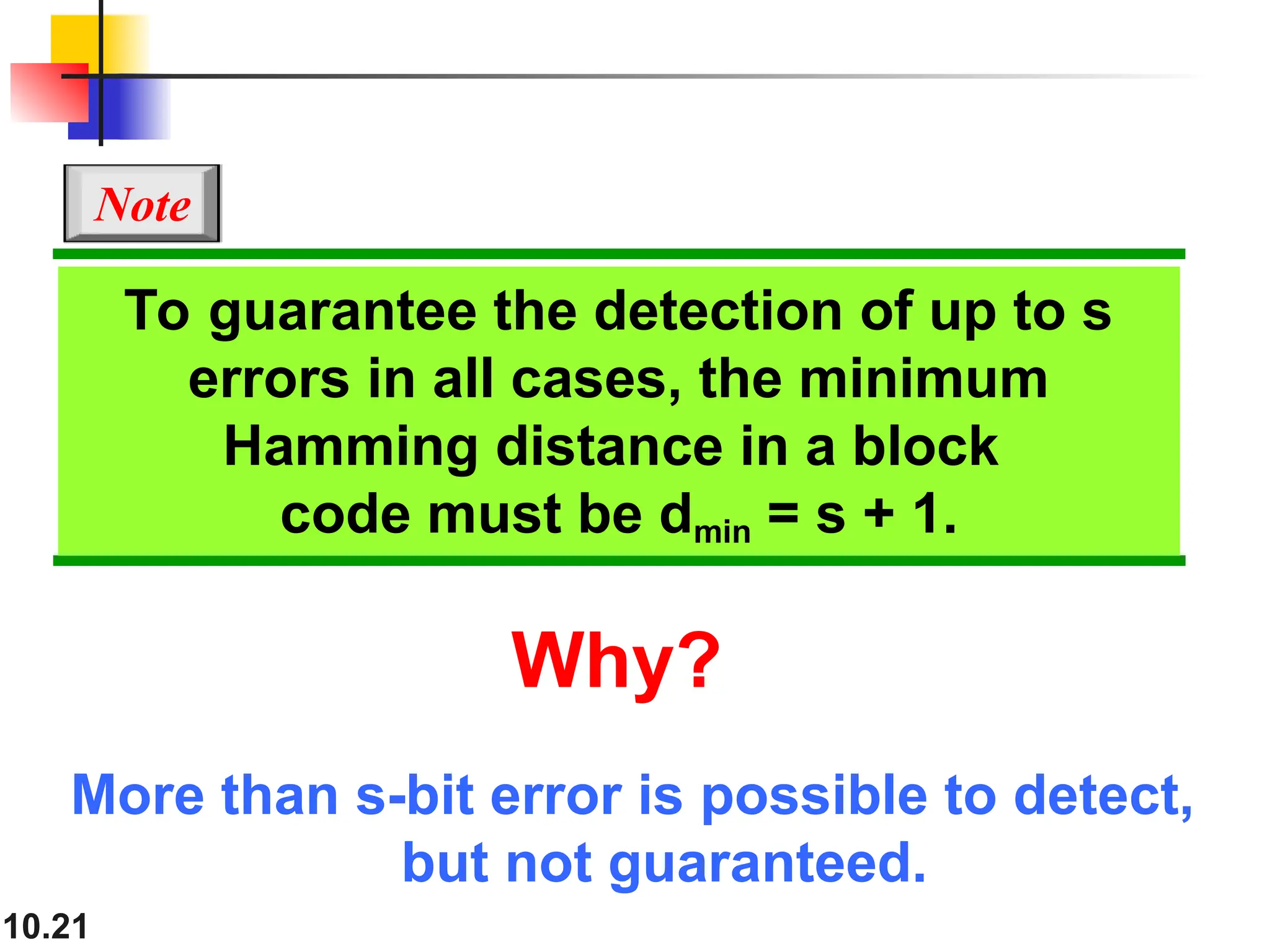 10.21 To guarantee the detection of up to s errors in all cases, the minimum Hamming distance in a block code must be dmin = s + 1. Note Why? More than s-bit error is possible to detect, but not guaranteed. 