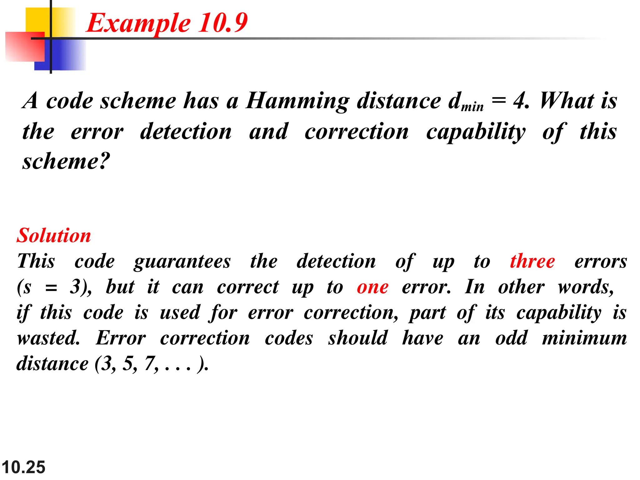 10.25 A code scheme has a Hamming distance dmin = 4. What is the error detection and correction capability of this scheme? Solution This code guarantees the detection of up to three errors (s = 3), but it can correct up to one error. In other words, if this code is used for error correction, part of its capability is wasted. Error correction codes should have an odd minimum distance (3, 5, 7, . . . ). Example 10.9 