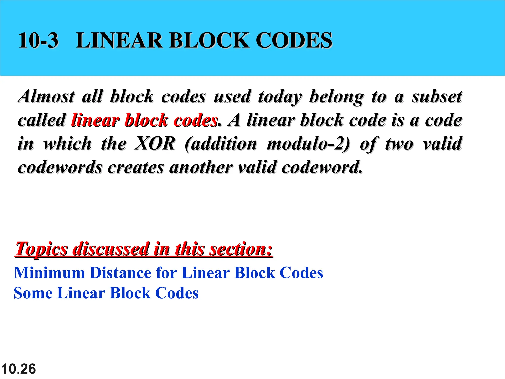 10.26 10-3 LINEAR BLOCK CODES 10-3 LINEAR BLOCK CODES Almost all block codes used today belong to a subset Almost all block codes used today belong to a subset called called linear block codes linear block codes. A linear block code is a code . A linear block code is a code in which the XOR (addition modulo-2) of two valid in which the XOR (addition modulo-2) of two valid codewords creates another valid codeword. codewords creates another valid codeword. Minimum Distance for Linear Block Codes Some Linear Block Codes Topics discussed in this section: Topics discussed in this section: 