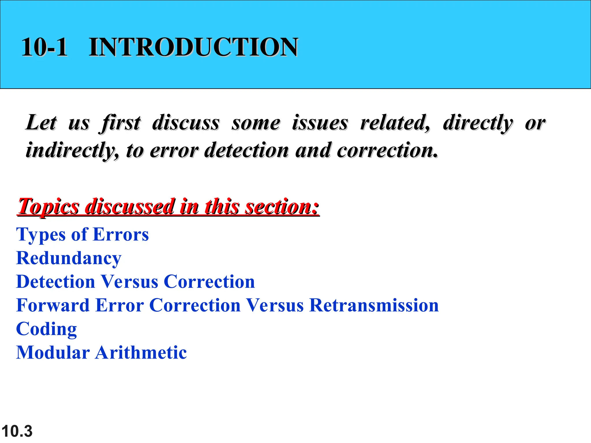 10.3 10-1 INTRODUCTION 10-1 INTRODUCTION Let us first discuss some issues related, directly or Let us first discuss some issues related, directly or indirectly, to error detection and correction. indirectly, to error detection and correction. Types of Errors Redundancy Detection Versus Correction Forward Error Correction Versus Retransmission Coding Modular Arithmetic Topics discussed in this section: Topics discussed in this section: 