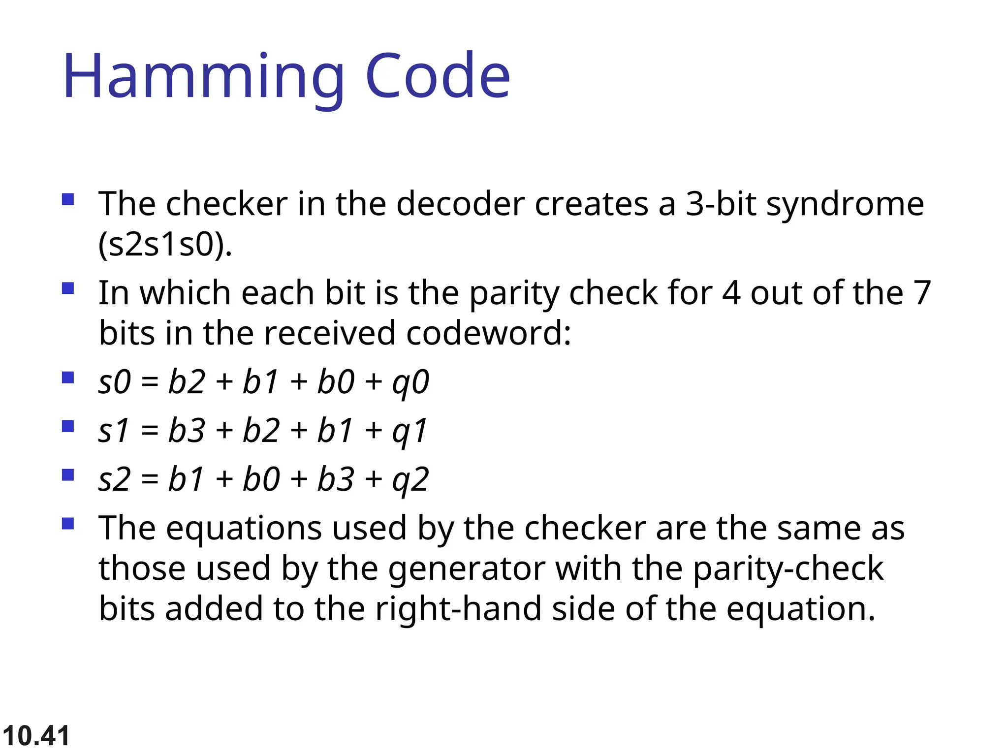 Hamming Code  The checker in the decoder creates a 3-bit syndrome (s2s1s0).  In which each bit is the parity check for 4 out of the 7 bits in the received codeword:  s0 = b2 + b1 + b0 + q0  s1 = b3 + b2 + b1 + q1  s2 = b1 + b0 + b3 + q2  The equations used by the checker are the same as those used by the generator with the parity-check bits added to the right-hand side of the equation. 10.41 