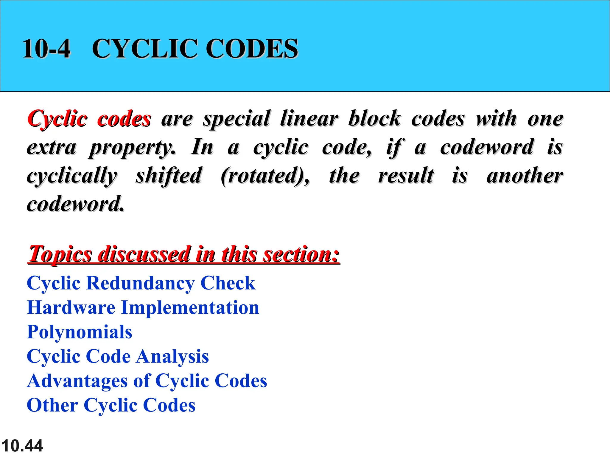10.44 10-4 CYCLIC CODES 10-4 CYCLIC CODES Cyclic codes Cyclic codes are special linear block codes with one are special linear block codes with one extra property. In a cyclic code, if a codeword is extra property. In a cyclic code, if a codeword is cyclically shifted (rotated), the result is another cyclically shifted (rotated), the result is another codeword. codeword. Cyclic Redundancy Check Hardware Implementation Polynomials Cyclic Code Analysis Advantages of Cyclic Codes Other Cyclic Codes Topics discussed in this section: Topics discussed in this section: 