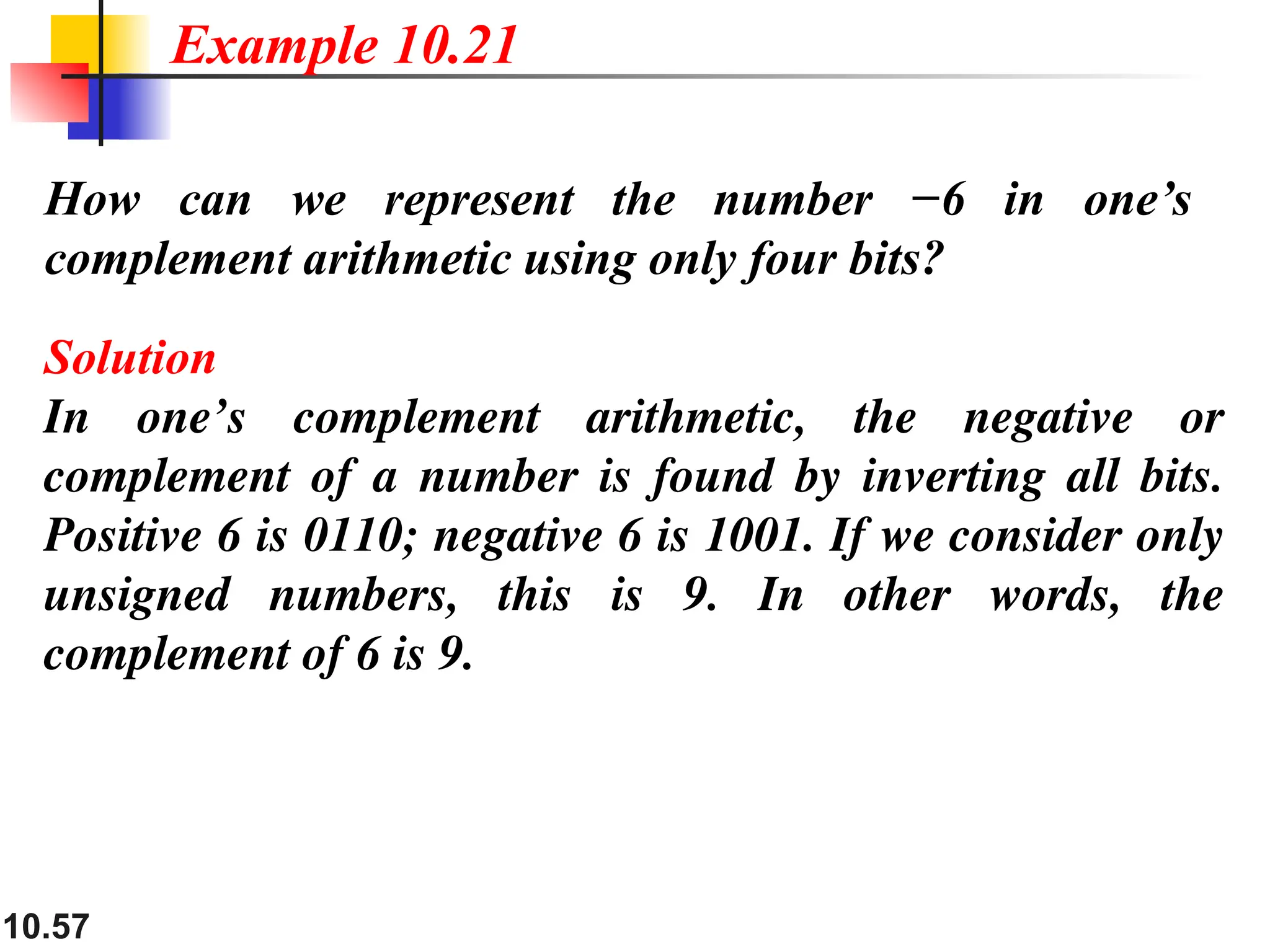 10.57 How can we represent the number −6 in one’s complement arithmetic using only four bits? Solution In one’s complement arithmetic, the negative or complement of a number is found by inverting all bits. Positive 6 is 0110; negative 6 is 1001. If we consider only unsigned numbers, this is 9. In other words, the complement of 6 is 9. Example 10.21 