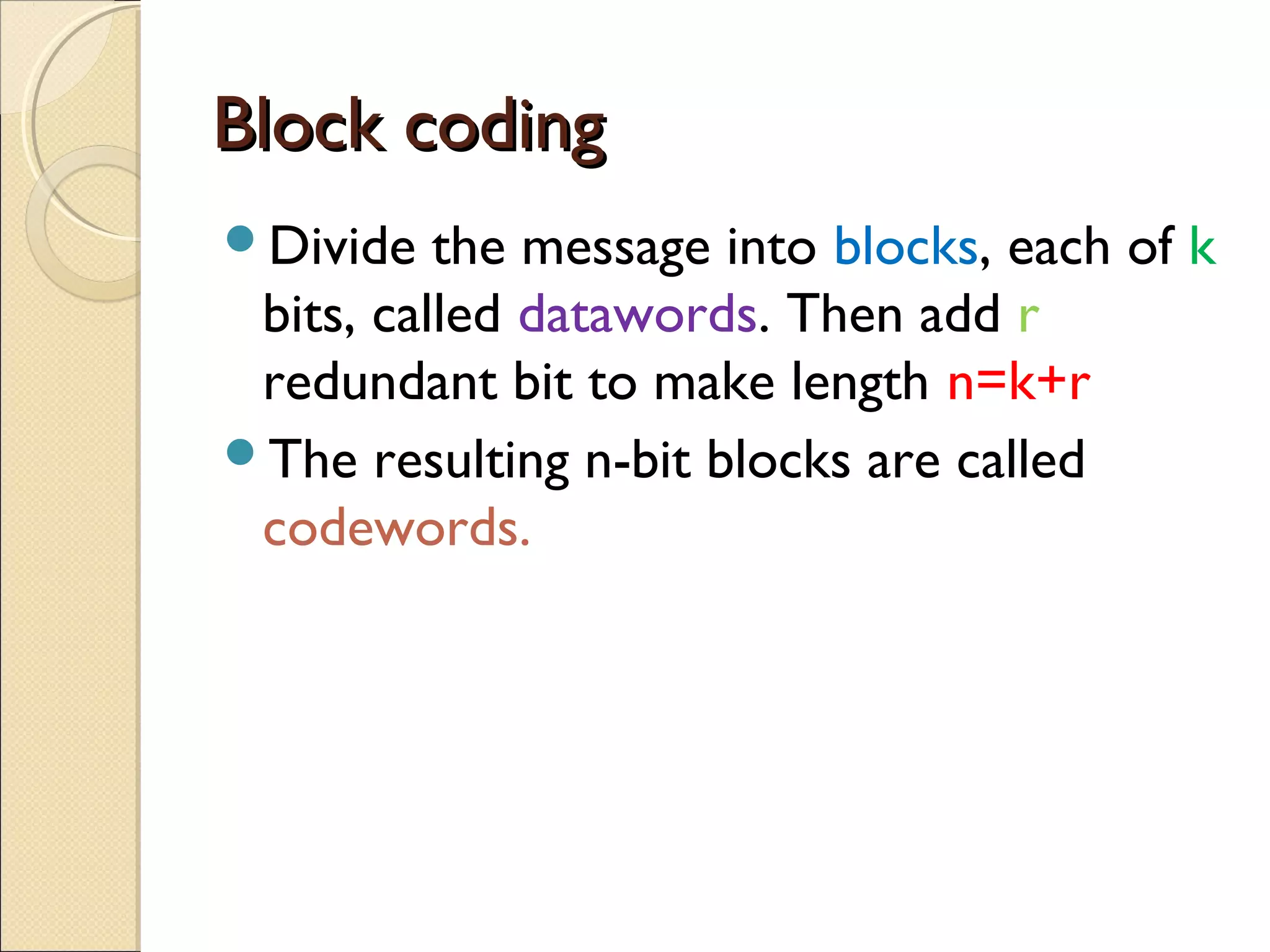 Block coding
Divide

the message into blocks, each of k
bits, called datawords. Then add r
redundant bit to make length n=k+r
The resulting n-bit blocks are called
codewords.

 