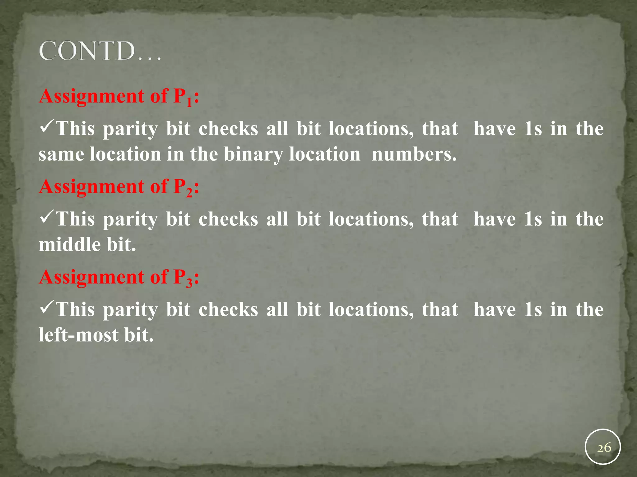 Assignment of P1: This parity bit checks all bit locations, that have 1s in the same location in the binary location numbers. Assignment of P2: This parity bit checks all bit locations, that have 1s in the middle bit. Assignment of P3: This parity bit checks all bit locations, that have 1s in the left-most bit. 26 