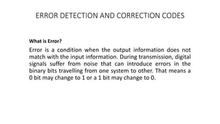 ERROR DETECTION AND CORRECTION CODES
What is Error?
Error is a condition when the output information does not
match with the input information. During transmission, digital
signals suffer from noise that can introduce errors in the
binary bits travelling from one system to other. That means a
0 bit may change to 1 or a 1 bit may change to 0.
 