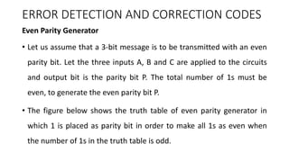 ERROR DETECTION AND CORRECTION CODES
Even Parity Generator
• Let us assume that a 3-bit message is to be transmitted with an even
parity bit. Let the three inputs A, B and C are applied to the circuits
and output bit is the parity bit P. The total number of 1s must be
even, to generate the even parity bit P.
• The figure below shows the truth table of even parity generator in
which 1 is placed as parity bit in order to make all 1s as even when
the number of 1s in the truth table is odd.
 