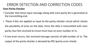 Even Parity Checker
• Consider that three input message along with even parity bit is generated at
the transmitting end.
• These 4 bits are applied as input to the parity checker circuit which checks
the possibility of error on the data. Since the data is transmitted with even
parity, four bits received at circuit must have an even number of 1s.
• If any error occurs, the received message consists of odd number of 1s. The
output of the parity checker is denoted by PEC (parity error check).
ERROR DETECTION AND CORRECTION CODES
 