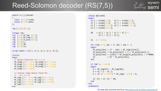 semi
wyvern
Reed-Solomon decoder (RS(7,5))
module rs_7_5_decoder
(
input [20:0] icode,
output [14:0] odata
);
reg [2:0] s [0:6];
integer idx;
reg [2:0] GF_log [1:7];
reg [2:0] GF_alog [1:7];
reg [3:0] S1_poly [0:6];
reg [3:0] k;
reg [2:0] S0;
reg [2:0] S1;
assign odata = {s[4], s[3], s[2], s[1], s[0]};
initial
begin
// Galois field for x3 + x + 1
GF_alog[1] = 3'b010; GF_alog[2] = 3'b100;
GF_alog[3] = 3'b011; GF_alog[4] = 3'b110;
GF_alog[5] = 3'b111; GF_alog[6] = 3'b101;
GF_alog[7] = 3'b001;
// Inverse (log) Galois field for
// x3 + x + 1
GF_log[1] = 3'b111; GF_log[2] = 3'b001;
GF_log[3] = 3'b011; GF_log[4] = 3'b010;
GF_log[5] = 3'b110; GF_log[6] = 3'b100;
GF_log[7] = 3'b101;
end
always @(icode)
begin
s[0] = icode[2:0]; s[1] = icode[5:3];
s[2] = icode[8:6]; s[3] = icode[11:9];
s[4] = icode[14:12]; s[5] = icode[17:15];
s[6] = icode[20:18];
S0 = s[0] ^ s[1] ^ s[2] ^ s[3] ^
s[4] ^ s[5] ^ s[6];
S1 = 3'b000;
for (idx = 0; idx < 7; idx = idx + 1)
begin
S1_poly[idx] = (7 - idx) + GF_log[s[idx]];
S1_poly[idx] = S1_poly[idx][2:0] + S1_poly[idx][3];
S1_poly[idx] = s[idx] ? GF_alog[S1_poly[idx]] : 3'b000;
S1 = S1 ^ S1_poly[idx];
end
if (S0 != 3'b000)
begin
k = GF_log[S1] - GF_log[S0];
k = k[2:0] - k[3];
k = (k == 4'b0000) ? GF_log[3'b001] : k;
s[7-k] = s[7-k] ^ S0;
end
end
endmodule
full code, with comments and TB at: http://www.anita-simulators.org.uk/ecc.zip
 