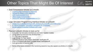 semi
wyvern
Other Topics That Might Be Of Interest
• Data Compression Articles on LinkedIn
• Lossless Data Compression Overview
• Lempel-Ziv-Welch (LZW) Algorithm
• LZW Implementation in C
• JPEG Image Compression
• JPEG/JFIF Decoder Implementation in C++
• Logic Simulator Programming Interface Articles on LinkedIn
• Introduction to SystemVerilog's DPI, Verilog's PLI and VPI, and VHDL's FLI
• A "Virtual Processor" Simulation Verification IP Component
• Co-simulating Embedded Software with Logic
• Planned LinkedIn Articles to look out for
• Instruction Set Simulator Architecture and C/C++ system models
• Using make for front-end chip development
• C++ for Logic Engineers
• Logic Design for High Speed
• TCP/IPv4 Protocol with Pattern Generator Verification IP
• PCIe 2.0 Protocol with Root Complex model Verification IP
• Auto-generation of source code
• Some of the topics covered in the mentoring sessions may also appear as articles on LinkedIn
 